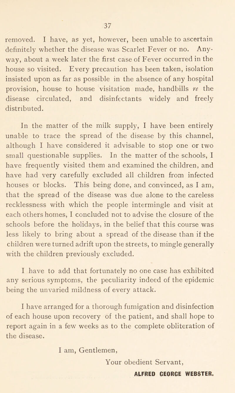 removed. I have, as yet, however, been unable to ascertain definitely whether the disease was Scarlet Fever or no. Any- way, about a week later the first case of Fever occurred in the house so visited. Every precaution has been taken, isolation insisted upon as far as possible in the absence of any hospital provision, house to house visitation made, handbills re the disease circulated, and disinfectants widely and freely distributed. In the matter of the milk supply, I have been entirely unable to trace the spread of the disease by this channel, although I have considered it advisable to stop one or two small questionable supplies. In the matter of the schools, I have frequently visited them and examined the children, and have had very carefully excluded all children from infected houses or blocks. This being done, and convinced, as I am, that the spread of the disease was due alone to the careless recklessness with which the people intermingle and visit at each others homes, I concluded not to advise the closure of the schools before the holidays, in the belief that this course was less likely to bring about a spread of the disease than if the children were turned adrift upon the streets, to mingle generally with the children previously excluded. I have to add that fortunately no one case has exhibited any serious symptoms, the peculiarity indeed of the epidemic being the unvaried mildness of every attack. I have arranged for a thorough fumigation and disinfection of each house upon recovery of the patient, and shall hope to report again in a few weeks as to the complete obliteration of the disease. I am, Gentlemen, Your obedient Servant,