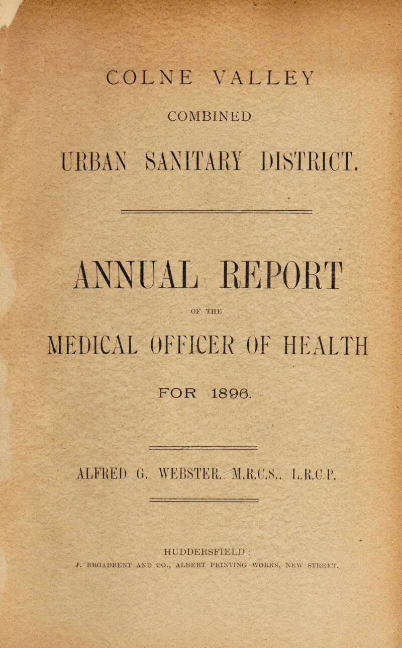 COMBINED URBAN SANITARY DISTRICT. ANNUAL REPORT OF THE MEDICAL OFFICER OF HEALTH FOR 1896. ALFRED G, WEBSTER. M.R.C.S,, l-.R,C R HUDDBKSl’IELD : J. EKOADBENT AND CO., ALBEET FEINTING WOEKS, NEW STEEEI',