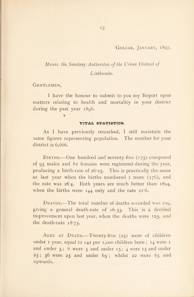 Golcar, January, 1897. Messrs, the Sanitary Authonties of the Urban District of Linthwaite. Gentlemen, I have the honour to submit to you my Report upon matters relating to health and mortality in your district during the past year 1896. © VITAL STATISTICS. As I have previously remarked, I still maintain the same figures representing population. The number for your district is 6,666. Births.—One hundred and seventy-five (175) composed of 93 males and 82 females were registered during the year, producing a birth-rate of 26'25. This is practically the same as last year when the births numbered i more (176), and the rate was 26^4. Both years are much better than 1894, when the births were 144 only and the rate 21*6. Deaths.—The total number of deaths recorded was log, giving a general death-rate of 16-35. This is a decided improvement upon last year, when the deaths were 125, and the death-rate 1875. Ages at Death.—Twenty-five (25) were of children under i year, equal to 142 per 1,000 children born ; 14 were i and under 5 ; 8 were 5 and under 15 ; 4 were 15 and under 25 5 36 were 25 and under 65 ; whilst 22 were 65 and upwards.