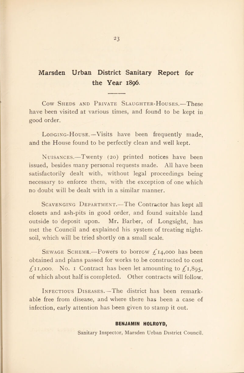 Marsden Urban District Sanitary Report for the Year 1896. Cow Sheds and Private Slaughter-Houses.—These have been visited at various times, and found to be kept in good order. Lodging-House.—Visits have been frequently made, and the House found to be perfectly clean and well kept. Nuisances.—Twenty (20) printed notices have been issued, besides many personal requests made. All have been satisfactorily dealt with, without legal proceedings being necessary to enforce them, with the exception of one which no doubt will be dealt with in a similar manner. Scavenging Department.—The Contractor has kept all closets and ash-pits in good order, and found suitable land outside to deposit upon. Mr. Barber, of Longsight, has met the Council and explained his system of treating night- soil, which will be tried shortly on a small scale. Sewage Scheme.—Powers to borrow £14,000 has been obtained and plans passed for works to be constructed to cost £*11,000. No. I Contract has been let amounting to £*1,895, of which about half is completed. Other contracts will follow. Infectious Diseases.—The district has been remark- able free from disease, and where there has been a case of infection, early attention has been given to stamp it out. BENJAMIN HOLROYD, Sanitary Inspector, Marsden Urban District Council.