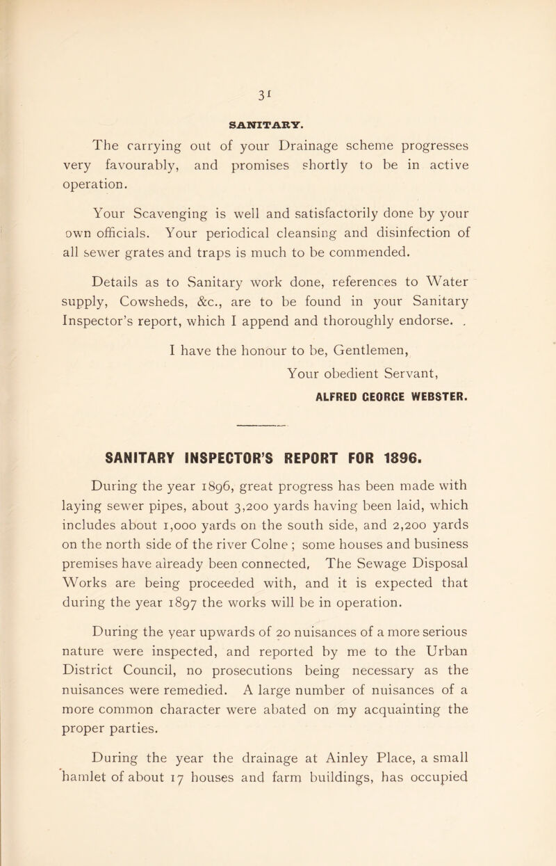 3^ SANITARY. The carrying out of your Drainage scheme progresses very favourably, and promises shortly to be in active operation. Your Scavenging is well and satisfactorily done by your own officials. Your periodical cleansing and disinfection of all sewer grates and traps is much to be commended. Details as to vSanitary work done, references to Water supply. Cowsheds, &c., are to be found in your Sanitary Inspector’s report, which I append and thoroughly endorse. , I have the honour to be, Gentlemen, Your obedient Servant, ALFRED GEORGE WEBSTER. SANITARY INSPECTOR’S REPORT FOR 1896. During the year 1896, great progress has been made with laying sewer pipes, about 3,200 yards having been laid, which includes about 1,000 yards on the south side, and 2,200 yards on the north side of the river Colne ; some houses and business premises have already been connected, The Sewage Disposal Works are being proceeded with, and it is expected that during the year 1897 works will be in operation. During the year upwards of 20 nuisances of a more serious nature were inspected, and reported by me to the Urban District Council, no prosecutions being necessary as the nuisances were remedied. A large number of nuisances of a more common character were abated on my acquainting the proper parties. During the year the drainage at Ainley Place, a small