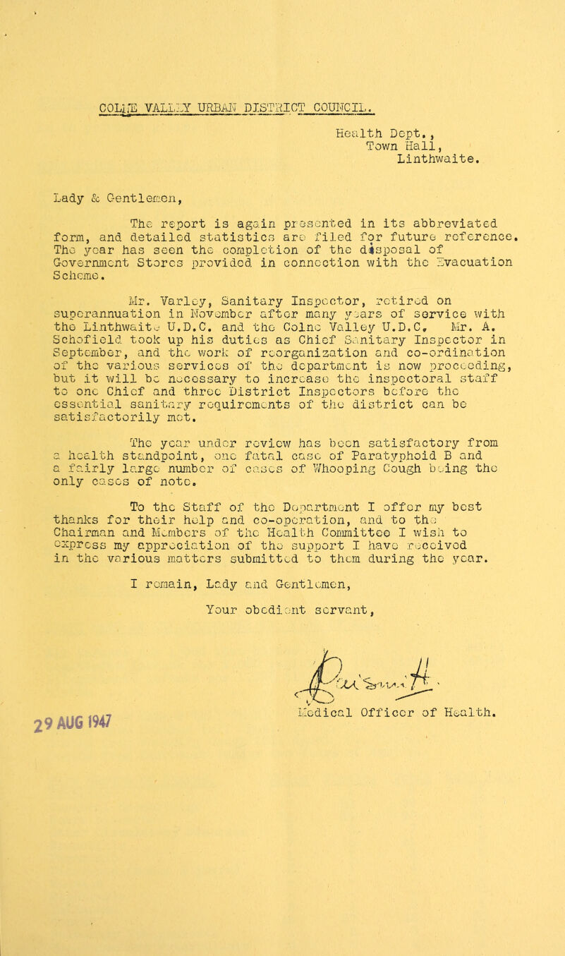 COLirE VALLLY URBAN DISTRICT COUNCIL. Health Dept., Town Hall, Linthwaite, Lady & G e nt 1 ercG ri, The report is again presented in its abbreviated form, and detailed statistics are filed for future reference. The year has seen the coraplction of the disposal of Government Stores provided in connection with the Lvacuation Scheme. Mr. Varley, Sanitary Inspector, retired on superannuation in November after many years of service with the Linthwaite U.D.C. and the Colne Valley U.D.C, Mr. A, Schofield took up his duties as Chief Sanitary Inspector in September, and the work of reorganization and co-ordination of the various services of the department is now proceeding, but it will be necessary to increase the inspectoral staff to one Chief and three District Inspectors before the essential sanitary requirements of the district can be satisfactorily met. The year under review has been satisfactory from a health standpoint, one fatal case of Paratyphoid B and a fairly largo number of cases of V/hooping Cough being the only cases of note. To the Staff of the Department I offer my best thanles for their help end co-operation, and to the Chairman and Members of the Health Committee I wish to express my appreciation of the support I have received in the various matters submitted to them during the year. I remain, Lady and Gentlemen, Your obedient servant, Medical Officer of Health. 29 AUG 1947