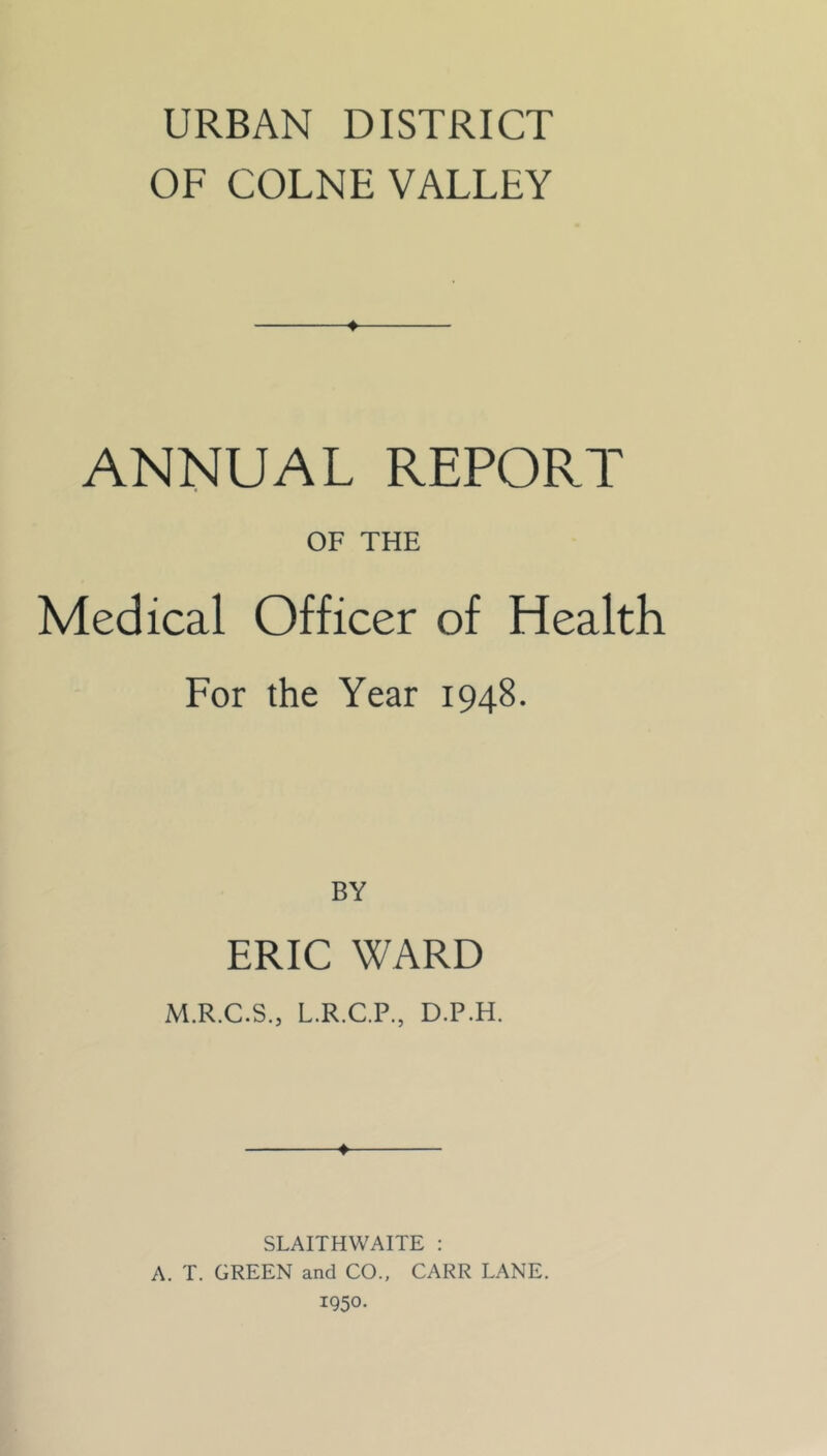 URBAN DISTRICT OF COLNE VALLEY ANNUAL REPORT OF THE Medical Officer of Health For the Year 1948. BY ERIC WARD M.R.C.S., L.R.C.P., D.P.H. ♦ SLAITHWAITE : A. T. GREEN and CO., CARR LANE, 1950.