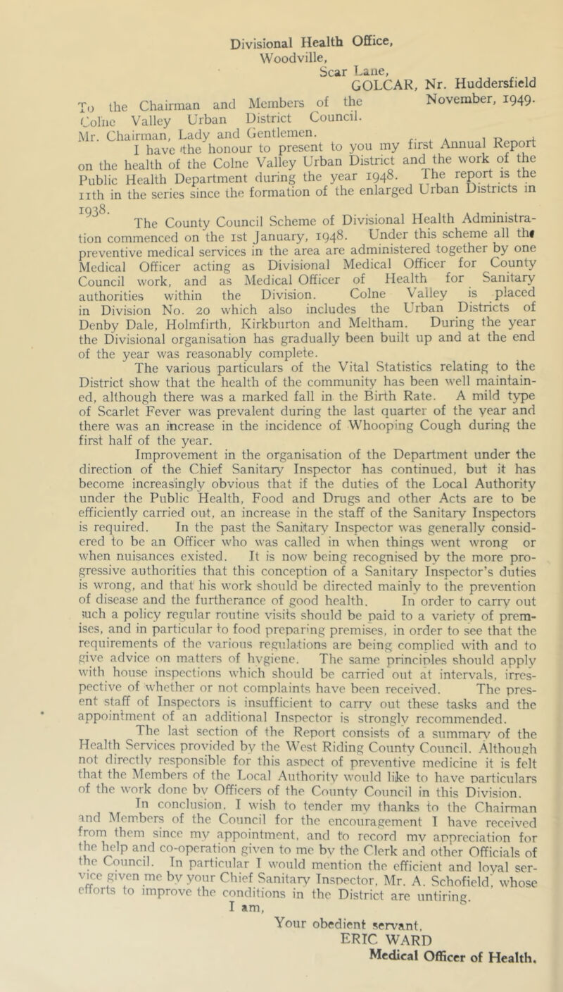 Divisional Health Office, Woodville, Scar Lane, GOLCAK, Nr. Huddersfield To the Chairman and Members of the November, 1949. Colne Valley Urban District Council. Mr. Chairman, Lady and Gentlemen. r- , * ^ r-f I have ‘the honour to present to you my first Annual Report on the health of the Colne Valley Urban District and the work of the Public Health Department during the year 1948. Ihe report is the iith in the series since the formation of the enlarged Urban Districts in The County Council Scheme of Divisional Health Administra- tion commenced on the ist January, 1948. Under this scheme all th# preventive medical services in the area arc administered together by one Medical Officer acting as Divisional Medical Officer for County Council work, and as Medical Officer of Health for Sanitary authorities within the Division. Colne Valley is placed in Division No. 20 which also includes the Urban Districts of Dcnby Dale, Holmfirth, Kirkburton and Meltharn. During the year the Divisional organisation has gradually been built up and at the end of the year was reasonably complete. The various particulars of the Vital Statistics relating to the District show that the health of the community has been well maintain- ed, although there was a marked fall in the Birth Rate. A mild t^'pe of Scarlet Fever was prevalent during the last quarter of the year and there was an increase in the incidence of Whooping Cough during the first half of the year. Improvement in the organisation of the Department under the direction of the Chief Sanitary Inspector has continued, but it has become increasingly obvious that if the duties of the Local Authority under the Public Health, Food and Drugs and other Acts are to be efficiently carried out, an increase in the staff of the Sanitary Inspectors is required. In the past the Sanitary Inspector was generally consid- ered to be an Officer who was called in when things went wrong or when nuisances existed. It is now being recognised by the more pro- gressive authorities that this conception of a Sanitary Inspector’s duties is wrong, and that his work should be directed mainly to the prevention of disease and the furtherance of good health. In order to carry out ;uch a policy regular routine visits should be paid to a variety of prem- ises, and in particular to food preparmg premises, in order to see that the requirements of the various regulations are being complied with and to give advice on matters of hvgiene. The same principles should apply with house inspections which should be carried out at intervals, irres- pective of whether or not complaints have been received. The pres- ent staff of Inspectors is insufficient to carry out these tasks and the appointment of an additional Inspector is stronglv recommended. The last section of the Report consists of a summary of the Health Services provided by the West Riding County Council. Although not directly responsible for this aspect of preventive medicine it is felt that the Members of the Local Authority would like to have particulars of the work done bv Officers of the County Council in this Division. In conclusion, I wish to tender mv thanks to the Chairman and Members of the Council for the encouragement I have received from them since my appointment, and to record mv appreciation for the help and co-operation given to me bv the Clerk and other Officials of the Council. In particular I would mention the efficient and loyal ser- vice given me bv your Chief Sanitary Inspector, Mr. A. Schofield', whose efforts to improve the conditions in the District are untiring. I am. Your obedient servant, ERIC WARD Medical Officer of Health.