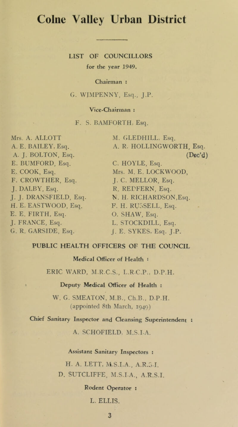 Colne Valley Urban District LIST OF COUNCILLORS for the year 1949. Chairman : G. VVIMFENNY, Esq., J.P. Vice-Chairman : F. S. BAMFOK'I H, Esq. Mrs. A. ALLOT! A. E. BAILEY, Esq. A. J. BOLTON. Esq. E. BUMFORD, Esq. E. COOK, Esq. F. CROWTHER, Esq. J. DALBY, Esq. J. j. DRANSFIELD, Esq. H. E. EASTWOOD, Esq. E. E. FIRTH. Esq. J. FRANCE, Esq. G. R. GARS IDE, Esq. M. (iLEDHILL, Esq. A. R. HOLLINGWORTH, Esq. (Dec’d) C. HOYLE, Esq. Mrs. M. E. LOCKWOOD, J. C. MELLOR, Esq. R. REDFERN, Esq. N. H. RICHARDSON,Esq. F. H. RUSSELL, Esq. O. SHAW, Esq. L. STOCKDILL, Esq. J. E. SYKES. Esq. J.P. PUBLIC HEALTH OFFICERS OF THE COUNCIL Medical Officer of Health ■ ERIC WARD, M.R.C.S., L.R.C.P., D.P.H. « Deputy Medical Officer of Health : W. G. SMEATON, M.B., Ch.B., D.P.H. (appointed 8th March, 1949) Chief Sanitary Insp)€ctor and Qeansing Superintendent : A. SCHOFIELD. M.S.LA. Assistant Sanitary Insp)cctors : H. A. LETT, M.S.LA., A.R.S.I. D. SUTCLIFFE, M.S.LA., A.R.S.I. Rodent Op)erator ; L. ELLIS.