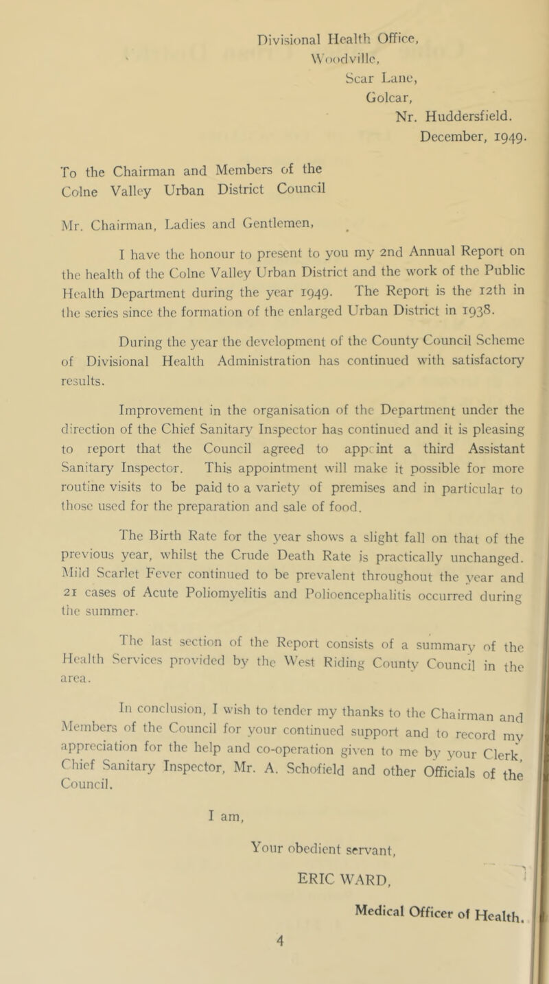 Divisional Health Office, W Ooclville, Scar Lane, Golcar, Nr. Huddersfield. December, 1949. To the Chairman and Members of the Colne Valley Urban District Council Mr. Chairman, Ladies and Gentlemen, I have the honour to present to you my 2nd Annual Report on the health of the Colne Valley Urban District and the work of the Public Health Department during the year I949- The Report is the 12th in the scries since the formation of the enlarged Urban District in 1938. During the year the development of the County Council Scheme of Divisional Health Administration has continued with satisfactory results. Improvement in the organisation of the Department under the direction of the Chief Sanitary Inspector has continued and it is pleasing to report that the Council agreed to appe int a third Assistant Sanitary Inspector. This appointment will make it possible for more routine visits to be paid to a variety of premises and in particular to those used for the preparation and sale of food. The Birth Rate for the year shows a slight fall on that of the previous year, whilst the Crude Death Rate is practically unchanged. Mild Scarlet P'ever continued to be prevalent throughout the year and 21 cases of Acute Poliomyelitis and Polioencephalitis occurred during the summer. The last section of the Report consists of a summary of the Health Services provided by the West Riding County Council in the area. In conclusion, I wish to tender my thanks to the Chairman and Members of the Council for your continued support and to record my appreciation for the help and co-operation given to me by your Clerk Chief Sanitary Inspector, ]\Ir. A. Schofield and other Officials of the Council. I am. \ our obedient ser\^ant, ERIC WARD, Medical Officer of Health.