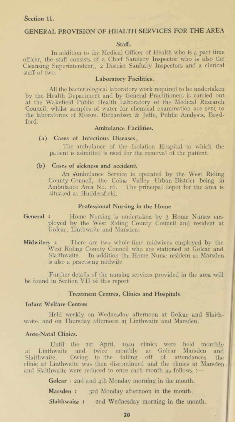 GENERAL PROVISION OF HEALTH SERVICES FOR THE AREA Staff. In addition to the Medical Officer of Health who is a part time officer, the staff consists of a Chief Sanitary Inspector who is also the Cleansing Superintendent,, 2 District Sanitary Inspectors and a clerical staff of two. Laboratory Facilities. All the bacteriological laboratory work required to be undertaken by the Health Department and by General Practitioners is carried out at the Wakefield Public Health Laboratory of the Medical .Research Council, whilst samples of water for chemical examination are sent to the laboratories of Messrs. Richardson & Jeffe, Public Analysts, Brad- ford. Ambulance Facilities. (a) Cases of Infectious Diseases.. The ambulance of the Jsolation Hospital to which the patient is admitted is used for the removal of the patient. (b) Cases of sickness and accident. An Ambulance Service is operated by the West Riding County Council, the Colne Valley Urban District being in Ambulance Area No. i6. The principal depot for the area is situated at Huddersfield. Professional Nursing in the Home General : Home Nursing is undertaken by 3 Home Nurses em- ployed by the West Riding County Council and resident at Golcar, Linthwaite and Marsden. Midwifery : There are two' whole-time midwives employed by the West Riding County Council who are stationed at (iolcar and Slaithwaitc In addition the Home Nurse resident at Marsden is also a practising midwife- Further details of the nursing services provided in the area will be found in Section VII of this report. Treatment Centres, Clinics and Hospitals. Infant Welfare Centres Held weekly on Wednesday afternoon at Golcar and Slaith- waite. and on Thursday afternoon at Linthwaite and Marsden. Ante-Natal Clinics. Until the ist April, T94Q clinics were held monthly at Linthwaite and twice monthly at Golcar Marsden and Slaithwaite. Owing to the falling off of attendances the clinic at Linthwaite was then discontinued and the clinics at Marsden and Slaithwaitc were reduced to once each month as follows :— Golcar : 2nd and 4th Monday morning in the month. Marsden : 3rd Monday afternoon in the month. Slaithwaite s 2nd Wednesday morning in the month.