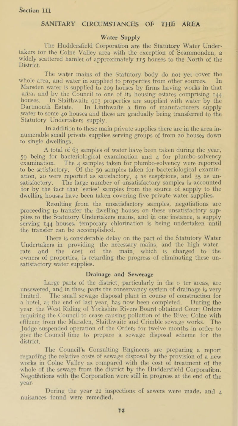 SANITARY CIRCUMSTANCES OF THE AREA Water Supply The Huddersfield Corporation are the Statutory Water Under- takers for the Colne Valley area with the exception of Scammonden, a widely scattered hamlet of approximately 115 houses to the North of the District. The water mains of the Statutory body do not yet cover the whole area, and water in supplied to properties from other sources. In Marsden water is supplied to 209 houses by firms havdng works in that aiCa, and by the Council to one of its housing estates comprising 144 houses. In Slaithwaite 913 properties are supplied with water by the Dartmouth Estate. In Linthwaite a firm of manufacturers supply water to some 40 houses and these are gradually being transferred to the Statutory Undertakers supply. In addition to these main private supplies there are in the area in- numerable small private supplies serving groups of from 20 houses down to single dwellings. A total of 63 samples of water have been taken during the year, 59 being for bacteriological examination and 4 for plumbo-solvency examination. The 4 samples taken for plumbo-solvency were reported to be satisfactory. Of the 59 samples taken for bacteriological examin- ation, 20 were reported as satisfactory, 4 as suspicious, and 35 as un- satisfactory. The large number of unsatisfactory samples is accounted for by the fact that ‘series’ samples from the source of supply to the dwelling houses have been taken covering five private water supplies. Resulting ;from the unsatisfactory samples, negotiations arc proceeding to transfer the dwelling houses on these unsatisfactory sup- plies to the Statutory Undertakers mains, and ip one instance, a supply serving 144 houses, temporary chlorination is being undertaken until the transfer can be accomplished. There is considerable delay on the part of the Statutory Water Undertakers in providing the necessary mains, and the high water rate -and the cost of the main, which is charged to the owners of properties, is retarding the progress of eliminating these un- satisfactory water supplies. Drainage and Sewerage Large parts of the district, particularly in the o ter areas, are unscwered, and in these parts the conservancy system of drainage is very limited. The small sewage disposal plant in course of construction for a hotel, at the end of last year, has now been completed. During the year, the West Riding of Yorkshire Rivers Board obtained Court Orders requiring the Council to cease causing pollution of the River Colne with effluent from the Marsden, Slaithwaite and Crimble sewage works. The Jndge suspended operation of the Orders for twelve months in order to give the Council time to prepare a sewage disposal scheme for the (listrict. The Council’s Consulting Engineers are preparing a report regarding the relative costs of sewage disposal by the provision of a new works in Colne Valley as compared with the cost of treatment of the whole of the sewage from the district by the Huddersfield Corporation. Negotiations with the Corporation were still in progress at the end of the year. During the year 22 inspections of sewers were made, and 4 nuisances found were remedied.