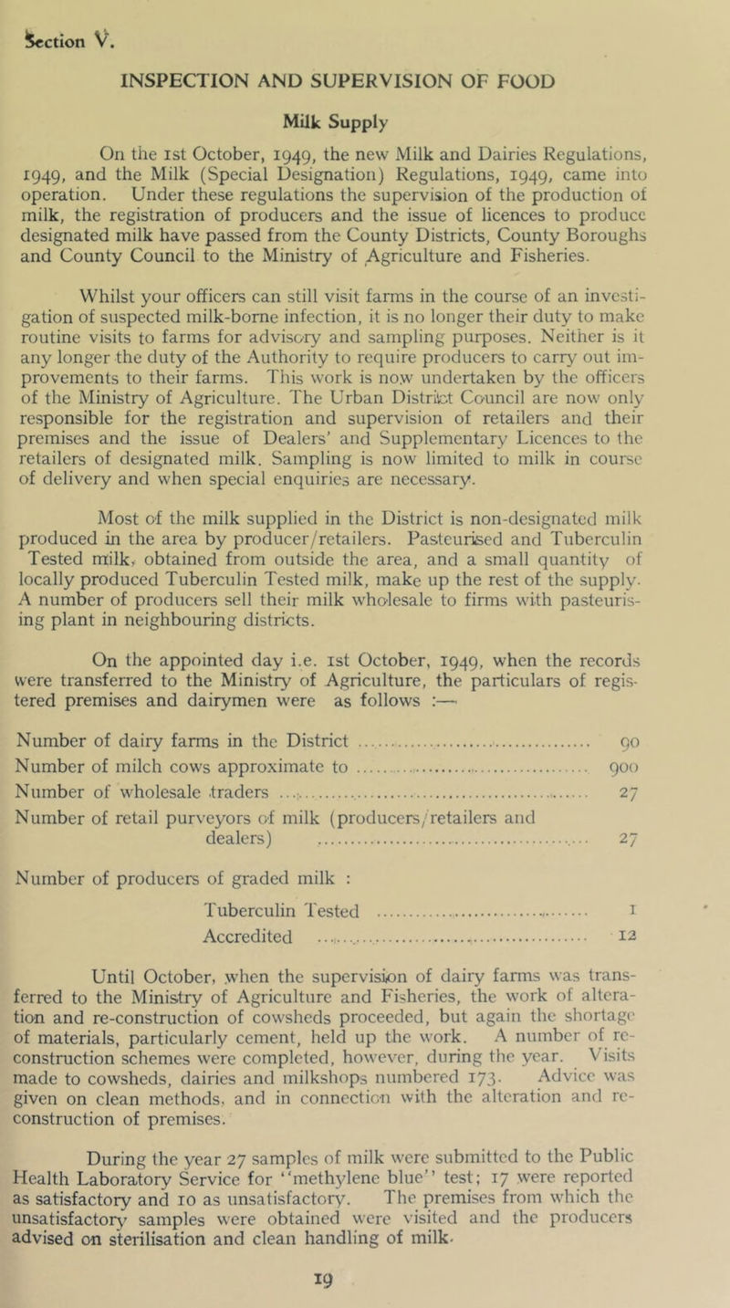 Action V. INSPECTION AND SUPERVISION OF FOOD Milk Supply On the ist October, 1949, the new Milk and Dairies Regulations, 1949, and the Milk (Special Designation) Regulations, 1949, came into operation. Under these regulations the supervision of the production of milk, the registration of producers and the issue of licences to produce designated milk have passed from the County Districts, County Boroughs and County Council to the Ministry of Agriculture and Fisheries. Whilst your officers can still visit farms in the course of an investi- gation of suspected milk-bome infection, it is no longer their duty to make routine visits to farms for advisory and sampling purposes. Neither is it any longer the duty of the Authority to require producers to carry out im- provements to their farms. This work is no.w undertaken by the officers of the Ministry of Agriculture. The Urban Distriict Council are now only responsible for the registration and supervision of retailers and their premises and the issue of Dealers’ and Supplementary Licences to the retailers of designated milk. Sampling is now limited to milk in course of delivery and when special enquiries are necessary. Most of the milk supplied in the District is non-designated milk produced in the area by producer/retailers. Pasteurised and Tuberculin Tested milk,^ obtained from outside the area, and a small quantity of locally produced Tuberculin Tested milk, make up the rest of the supply. A number of producers sell their milk wholesale to firms with pasteuris- ing plant in neighbouring districts. On the appointed day i.e. ist October, 1949, when the records were transferred to the Ministry of Agriculture, the particulars of regis- tered premises and dairymen were as follows :— Number of dairy farms in the District 90 Number of milch cows approximate to 900 Number of wholesale traders ...; 27 Number of retail purveyors of milk (producers/retailers and dealers) 27 Number of producers of graded milk : Tuberculin Tested i Accredited 12 Until October, .when the supervision of dairy farms was trans- ferred to the Ministry of Agriculture and Fisheries, the work of altera- tion and re-construction of cowsheds proceeded, but again the shortage' of materials, particularly cement, held up the work. A number of re- construction schemes were completed, however, during the year. Visits made to cowsheds, dairies and milkshops numbered 173. Advice was given on clean methods, and in connection with the alteration and re- construction of premises. During the year 27 samples of milk were submitted to the Public Health Laboratory Service for “methylene blue’’ test; 17 were reported as satisfactory and 10 as unsatisfactory. The premises from which the unsatisfactory^ samples were obtained were visited and the producers advised on sterilisation and clean handling of milk-