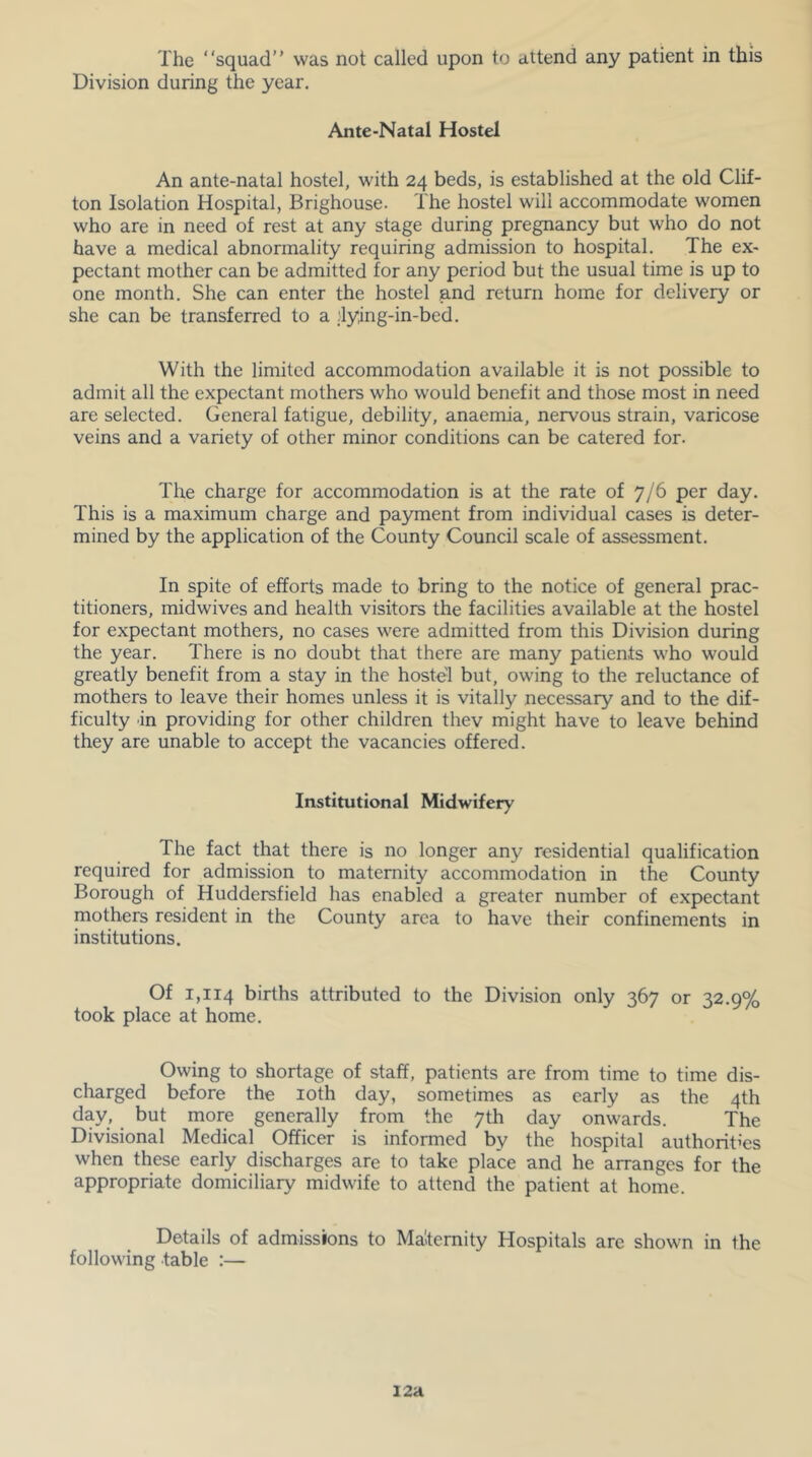 The “squad was not called upon to attend any patient in this Division during the year. Ante-Natal Hostel An ante-natal hostel, with 24 beds, is established at the old Clif- ton Isolation Hospital, Brighouse. The hostel will accommodate women who are in need of rest at any stage during pregnancy but who do not have a medical abnormality requiring admission to hospital. The ex- pectant mother can be admitted for any period but the usual time is up to one month. She can enter the hostel and return home for delivery or she can be transferred to a ;lying-in-bed. With the limited accommodation available it is not possible to admit all the expectant mothers who would benefit and those most in need are selected. General fatigue, debility, anaemia, nervous strain, varicose veins and a variety of other minor conditions can be catered for. The charge for accommodation is at the rate of 7/6 per day. This is a maximum charge and payment from individual cases is deter- mined by the application of the County Council scale of assessment. In spite of efforts made to bring to the notice of general prac- titioners, midwives and health visitors the facilities available at the hostel for expectant mothers, no cases were admitted from this Division during the year. There is no doubt that there are many patients who would greatly benefit from a stay in the hostel but, owing to the reluctance of mothers to leave their homes unless it is vitally necessary and to the dif- ficulty in providing for other children thev might have to leave behind they are unable to accept the vacancies offered. Institutional Midwifery The fact that there is no longer any residential qualification required for admission to maternity accommodation in the County Borough of Huddersfield has enabled a greater number of expectant mothers resident in the County area to have their confinements in institutions. Of 1,114 births attributed to the Division only 367 or 32.9% took place at home. Owing to shortage of staff, patients are from time to time dis- charged before the loth day, sometimes as early as the 4th day, but more generally from the 7th day onwards. The Divisional Medical Officer is informed by the hospital authorities when these early discharges are to take place and he arranges for the appropriate domiciliary midwife to attend the patient at home. Details of admissions to Ma'ternity Hospitals are shown in the following table :— 12a