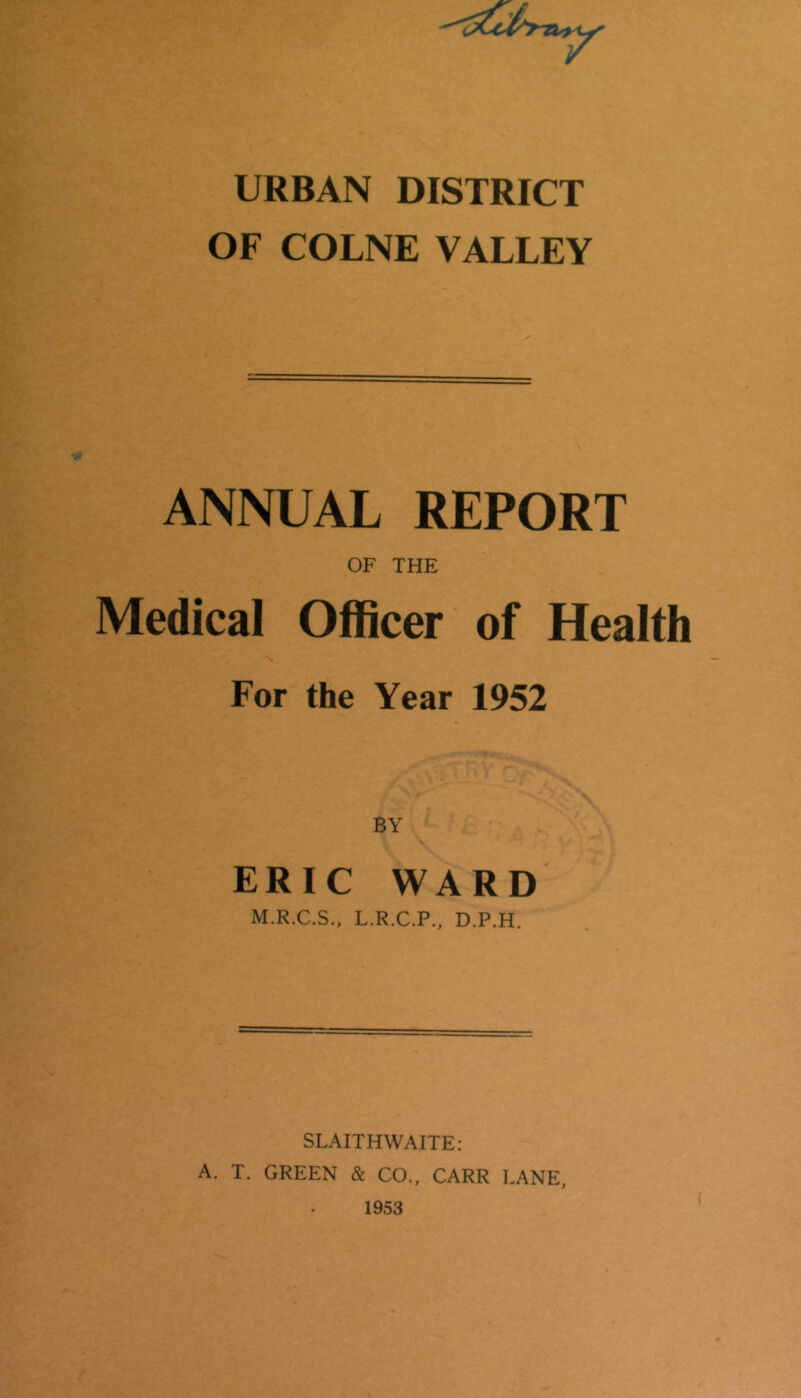 URBAN DISTRICT OF COLNE VALLEY ANNUAL REPORT OF THE Medical Officer of Health For the Year 1952 BY ERIC WARD M.R.C.S., L.R.C.P., D.P.H. SLAITHWAITE: A. T. GREEN & CO., CARR LANE,