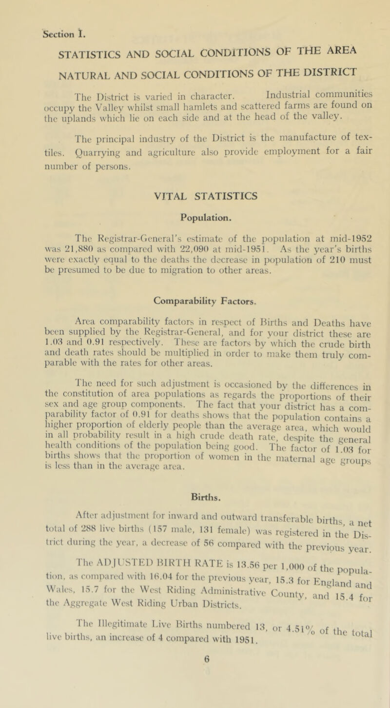 STATISTICS AND SOCIAL CONDITIONS OF THE AREA NATURAL AND SOCIAL CONDITIONS OF THE DISTRICT The District is varied in character. Industrial communities occupy the Valley whilst small hamlets and scattered farms are found on the uplands which lie on each side and at the head of the valley. The principal industry of the District is the manufacture of te.x- tiles. Quarrying and agriculture also provide employment for a fair number of persons. VITAL STATISTICS Population. The Kegistrar-Cieneral’s estimate of the population at mid-1952 was 21,880 as compared with 22,090 at mid-195l. As the year’s births were exactly equal to the deaths the decrease in population of 210 must be presumed to be due to migration to other areas. Comparability Factors. Area comparability factors in respect of Births and Deaths have been supplied by the Registrar-General, and for your district these are 1.08 and 0.91 respectively. These are factors by which the crude birth and death rates should be multiplied in order to make them truly com- parable with the rates for other areas. The need for such adjustment is occasioned by the difterences in the constitution of area populations as regards the proportions of their sex and age group components. The fact that your district has a com- parability factor of 0.91 for deaths shows that the population contains a higher proportion of elderly people than the average area which would in all probability result in a high crude death rate, despite the general health conditions of the population being good. The factor of 1 08 for births shows that the proportion of women in the maternal age groups is less than in the average area. ° ° ^' After adjuslment for inward and outward transferable births a net total of 288 live births (157 male, 181 female) was regi.stered in the^^D^iL trict during the year, a decrease of 58 compared with the previous year The ADH'STED BIRTH RATE is 18.58 per 1,000 of the popula tion, as compared with 18.04 for the previous year, 15 8 for Fnedanrl i Wales, 15.7 for the West Riding Administrative County, and \TaT- the Aggregate We.st Riding Urban Districts. ’ ' The Illegitimate Live Births numbered 18 or 4 sio/ r o r , ’ -+.01 /o of the total live births, an increase of 4 compared with 1951.