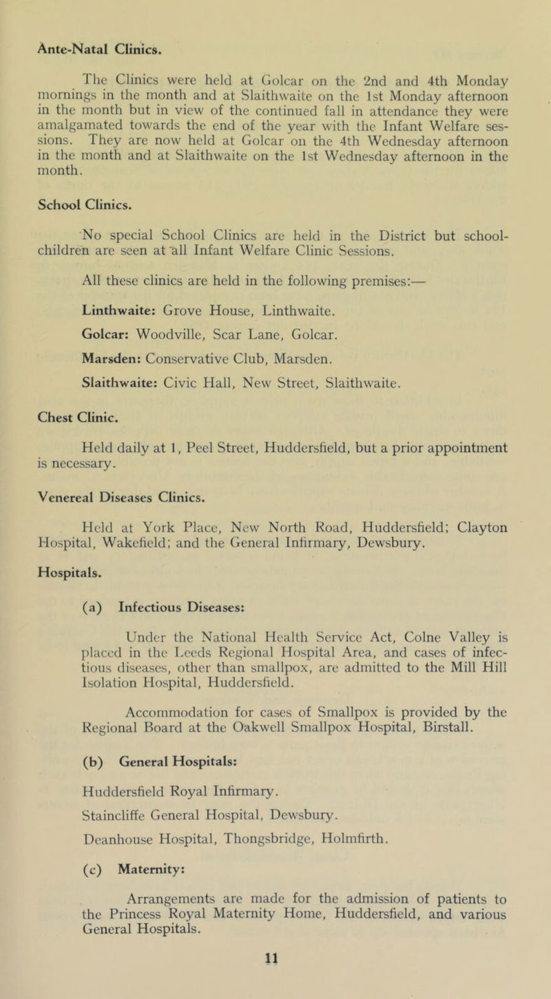 Ante-Natal Clinics. The Clinics were held at Golcar on the 2nd and 4th Monday mornings in the month and at Slaithwaite on the 1st Monday afternoon in the month but in view of the continued fall in attendance they were amalgamated towards the end of the year with the Infant Welfare ses- sions. They are now held at Golcar on the 4th Wednesday afternoon in the month and at Slaithwaite on the 1st Wednesday afternoon in the month. School Clinics. ‘No special School Clinics are held in the District but school- children arc seen at 'all Infant Welfare Clinic Sessions. All these clinics are held in the following premises:— Linthwaite: Grove House, Linthwaite. Golcar: Woodville, Scar Lane, Golcar. Marsden: Conservative Club, Marsden. Slaithwaite: Civic Hall, New Street, Slaithwaite. Chest Clinic. Held daily at 1, Peel Street, Huddersfield, but a prior appointment is necessary. Venereal Diseases Clinics. Held at York Place, New North Road, Huddersfield; Clayton Hospital, Wakefield: and the General Infirmary, Dewsbury. Hospitals. (a) Infectious Diseases: Under the National Health Service Act, Colne Valley is placed in the Leeds Regional Hospital Area, and cases of infec- tious diseases, other than smallpox, are admitted to the Mill Hill Isolation Hospital, Huddersfield. Accommodation for cases of Smallpox is provided by the Regional Board at the Oakwell Smallpox Hospital, Birstall. (b) General Hospitals: Huddersfield Royal Infirmary. Staincliffe General Hospital, Dewsbury. Dcanhouse Hospital, Thongsbridge, Holmfirth. (c) Maternity; Arrangements are made for the admission of patients to the Princess Royal Maternity Home, Huddersfield, and various General Hospitals.