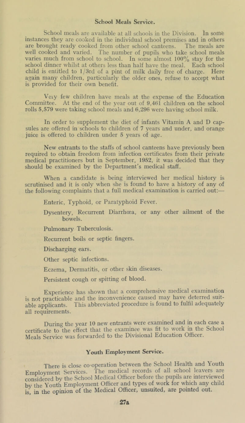 School Meals Service. School meals are available at all schools in the Division. In some instances they are cooked in the individual school premises and in others are brought ready cooked from other school canteens. The meals are well cooked and varied. The number of pupils who take school meals varies much from school to school. In some almost 100% stay for the school dinner whilst at others less than half have the meal. Each school child is entitled to 1 /3rd of a pint of milk daily free of charge. Here again many children, particularly the older ones, refuse to accept what is provided for their own benefit. Veiy few children have meals at the expense of the Education Committee. At the end of the year out of 9,461 children on the school rolls 5,579 were taking school meals and 6,296 were having school milk. In order to supplement the diet of infants Vitamin A and D cap- sules are offered in schools to children of 7 years and under, and orange juice is offered to children under 5 years of age. New entrants to the staffs of school canteens have previously been required to obtain freedom from infection certificates from their private medical practitioners but in September, 1952, it was decided that they should be examined by the Department’s medical staff. When a candidate is being interviewed her medical history is scrutinised and it is only when she is found to have a history of any of the following complaints that a full medical examination is carried out:— Enteric, Typhoid, or Paratyphoid Fever. Dysentery, Recurrent Diarrhoea, or any other ailment of the bowels. Pulmonary Tuberculosis. Recurrent boils or septic fingers. Discharging ears. Other septic infections. Eczema, Dermatitis, or other skin diseases. Persistent cough or spitting of blood. Experience has shown that a comprehensive medical examination is not practicable and the inconvenience caused may have deterred suit- able applicants. This abbreviated procedure is found to fulfil adequately all requirements. During the year 10 new entrants were examined and in each case a certificate to the effect that the examinee was fit to work in the School Meals Service was forwarded to the Divisional Education Officer. Youth Employment Service. There is close co-operation between the School Health and Youth Employment Services. The medical records of all school leavers are considered by the School Medical Officer before the pupils are interviewed by the Youth Employment Officer and types of work for which any child in the opinion’of the Medical Officer, unsuited, are pointed out. 27a