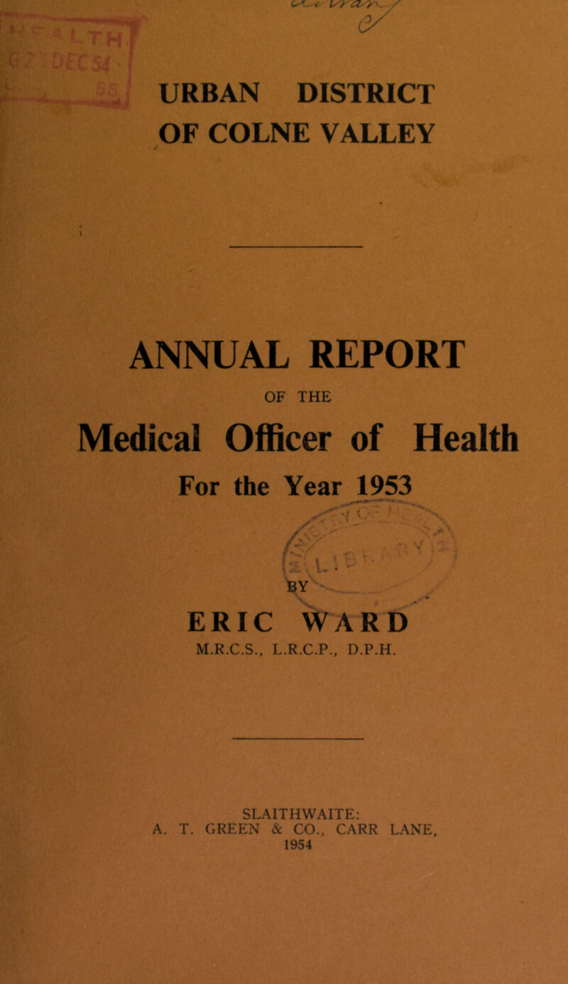URBAN DISTRICT OF COLNE VALLEY ANNUAL REPORT OF THE Medical Officer of Health For the Year 1953 BY ERIC WARD M.R.C.S., L.R.C.P., D.P.H. SLAITHWAITE: A. T. GREEN & CO., CARR LANE,