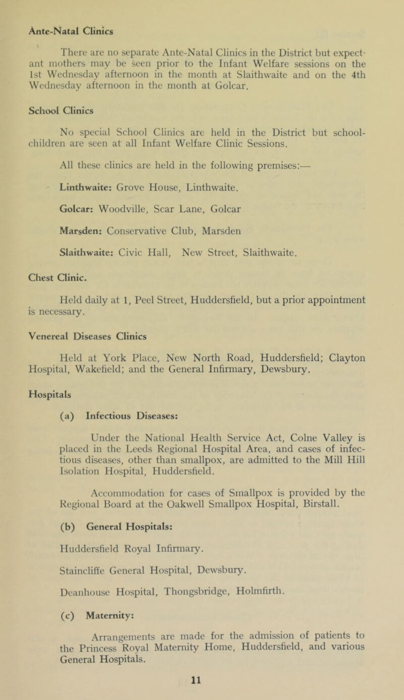 Ante-Natal Clinics There are no separate Ante-Natal Clinics in the District but expect- ant mothers may be seen prior to the Infant Welfare sessions on the 1st Wednesday afternoon in the month at Slaithwaite and on the 4th Wednesday afternoon in the month at Golcar. School Clinics No special School Clinics arc held in the District but school- children are seen at all Infant Welfare Clinic Sessions. All these clinics are held in the following premises:— Linthwaite: Grove House, Linthwaite. Golcar: Woodville, Scar Lane, Golcar Marsden: Conservative Club, Marsden Slaithwaite: Civic Hall, New Street, Slaithwaite. Chest Clinic. Held daily at 1, Peel Street, Huddersfield, but a prior appointment is necessary. Venereal Diseases Clinics Held at York Place, New North Road, Huddersfield; Clayton Hospital, Wakefield; and the General Infirmary, Dewsbury. Hospitals (a) Infectious Diseases: Under the National Health Service Act, Colne Valley is placed in the Leeds Regional Hospital Area, and cases of infec- tious diseases, other than smallpox, are admitted to the Mill Hill Isolation Hospital, Huddersfield. Accommodation for cases of Smallpox is provided by the Regional Board at the Oakwell Smallpox Hospital, Birstall. (b) General Hospitals: Huddersfield Royal Infirmary. Staincliffe General Hospital, Dewsbury. Deanhouse Hospital, Thongsbridge, Holmfirth. (c) Maternity: Arrangements are made for the admission of patients to the Princess Royal Maternity Home, Huddersfield, and various General Hospitals.