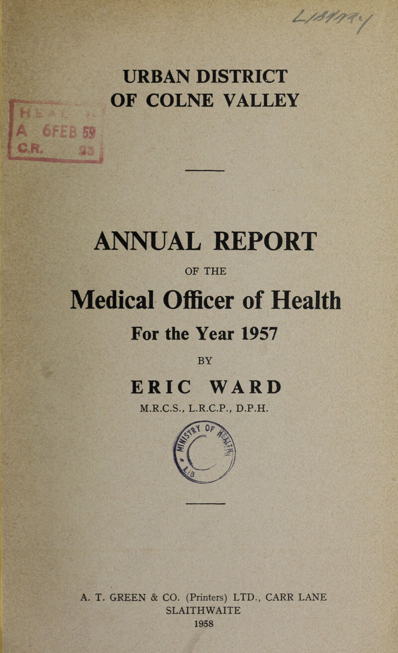 URBAN DISTRICT OF COLNE VALLEY Y ANNUAL REPORT OF THE Medical Officer of Health For the Year 1957 BY ERIC WARD M.R.C.S., L.R.C.P., D.P.H. A. T. GREEN & CO. (Printers) LTD., CARR LANE SLAITHWAITE 1958