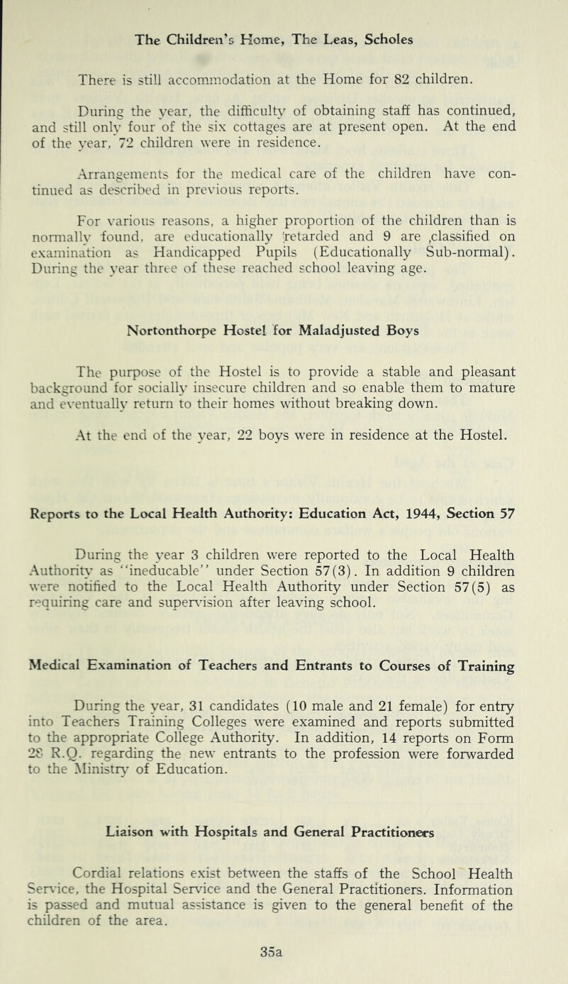 The Children’s Home, The Leas, Scholes There is still accommodation at the Home for 82 children. During the year, the difficulty of obtaining staff has continued, and still only four of the six cottages are at present open. At the end of the year, 72 children were in residence. Arrangements for the medical care of the children haye con- tinued as described in preyious reports. For yarious reasons, a higher proportion of the children than is nonnally found, are educationally ^retarded and 9 are ,classified on examination as Handicapped Pupils (Educationally Sub-normal). During the year three of these reached school leaying age. Nortonthorpe Hostel for Maladjusted Boys The purpose of the Hostel is to proyide a stable and pleasant background for socially insecure children and so enable them to mature and eyentually return to their homes without breaking down. At the end of the year, 22 boys were in residence at the Hostel. Reports to the Local Health Authority: Education Act, 1944, Section 57 During the year 3 children were reported to the Local Health Authority as “ineducable” under Section 57(3). In addition 9 children were notified to the Local Health Authority under Section 57(5) as requiring care and super\nsion after leaying school. Medical Examination of Teachers and Entrants to Courses of Training During the year, 31 candidates (10 male and 21 female) for entry into Teachers Training Colleges were examined and reports submitted to the appropriate College Authority. In addition, 14 reports on Form 28 R.Q. regarding the new entrants to the profession were forwarded to the Ministry’ of Education. Liaison with Hospitals and General Practitioners Cordial relations exist between the staffs of the School Health Ser\-ice, the Hospital Ser\dce and the General Practitioners. Information is passed and mutual assistance is giyen to the general benefit of the children of the area. 35a