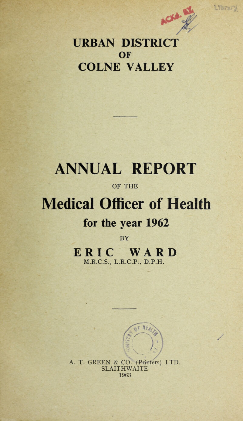 URBAN DISTRICT OF COLNE VALLEY ANNUAL REPORT OF THE Medical Officer of Health for the year 1962 BY ERIC WARD M.R.C.S., L.R.C.P., D.P.H. f \ Ha A. T. GREEN & CO. (Printers) LTD. SLAITHWAITE