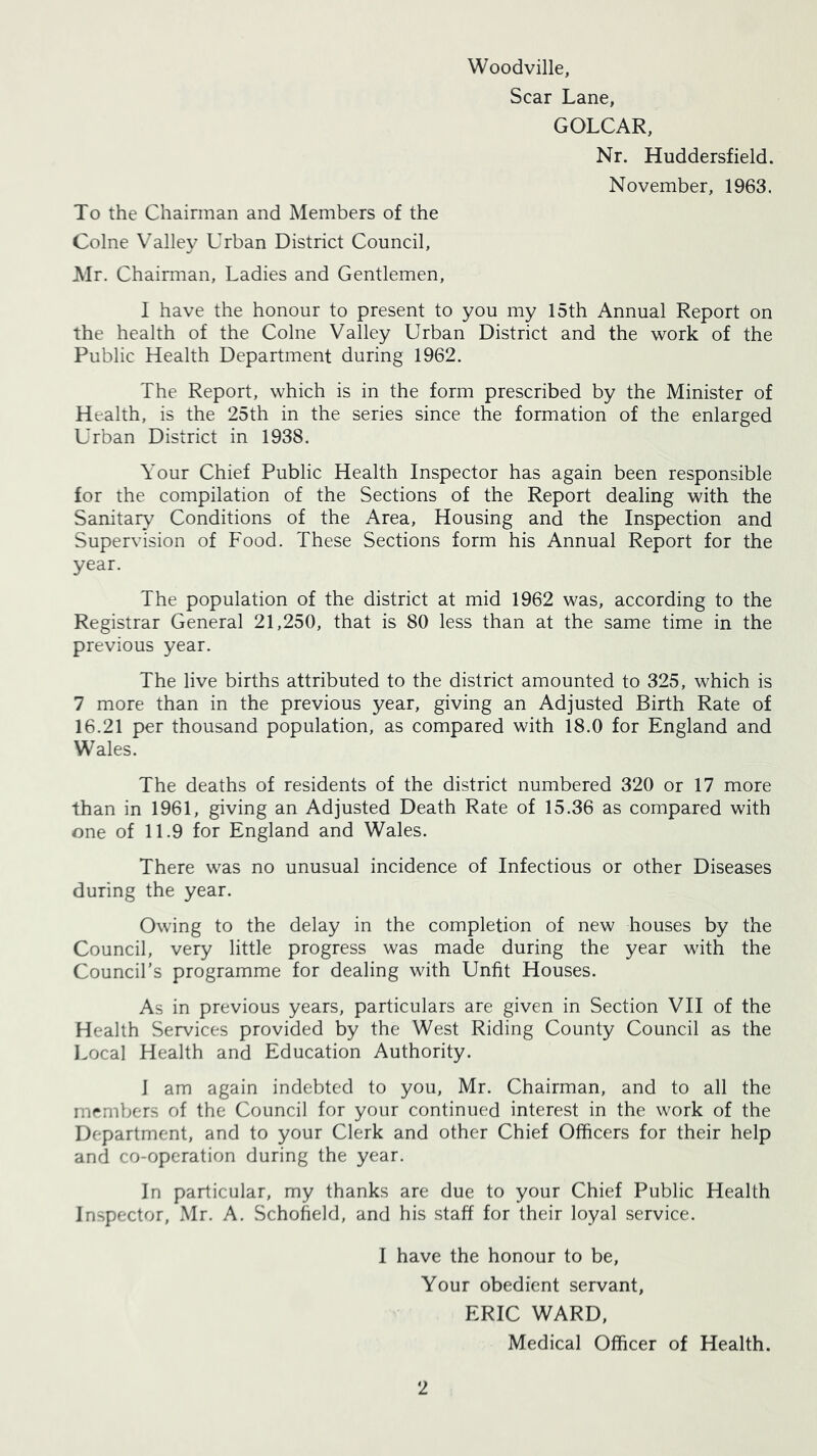 Woodville, Scar Lane, GOLCAR, Nr. Huddersfield. November, 1963. To the Chairman and Members of the Colne Valley Urban District Council, Air. Chairman, Ladies and Gentlemen, I have the honour to present to you my 15th Annual Report on the health of the Colne Valley Urban District and the work of the Public Health Department during 1962. The Report, which is in the form prescribed by the Minister of Health, is the 25th in the series since the formation of the enlarged Urban District in 1938. Your Chief Public Health Inspector has again been responsible for the compilation of the Sections of the Report dealing with the Sanitary Conditions of the Area, Housing and the Inspection and Supervision of Food. These Sections form his Annual Report for the year. The population of the district at mid 1962 was, according to the Registrar General 21,250, that is 80 less than at the same time in the previous year. The live births attributed to the district amounted to 325, which is 7 more than in the previous year, giving an Adjusted Birth Rate of 16.21 per thousand population, as compared with 18.0 for England and Wales. The deaths of residents of the district numbered 320 or 17 more than in 1961, giving an Adjusted Death Rate of 15.36 as compared with one of 11.9 for England and Wales. There was no unusual incidence of Infectious or other Diseases during the year. Owing to the delay in the completion of new houses by the Council, very little progress was made during the year with the Council’s programme for dealing with Unfit Houses. As in previous years, particulars are given in Section VII of the Health Services provided by the West Riding County Council as the l.ocal Health and Education Authority. 1 am again indebted to you, Mr. Chairman, and to all the members of the Council for your continued interest in the work of the Department, and to your Clerk and other Chief Officers for their help and co-operation during the year. In particular, my thanks are due to your Chief Public Health Inspector, Mr. A. Schoheld, and his staff for their loyal service. I have the honour to be. Your obedient servant, ERIC WARD, Medical Officer of Health.