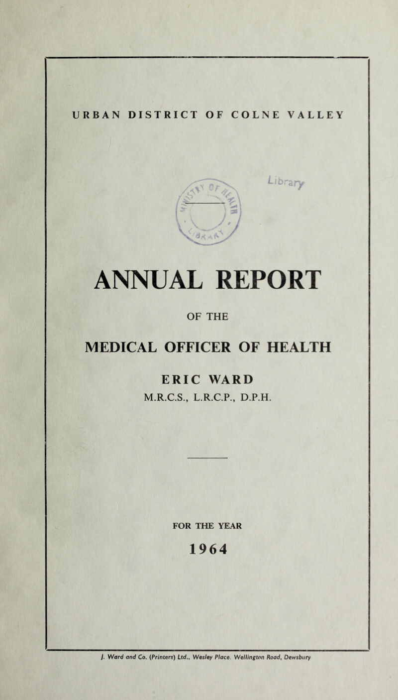 URBAN DISTRICT OF COLNE VALLEY ANNUAL REPORT OF THE MEDICAL OFFICER OF HEALTH ERIC WARD M.R.C.S., L.R.C.P., D.P.H. FOR THE YEAR 1964 {. Ward and Co. (Printers) Ltd., Wesley Place. Wellington Road, Dewsbury