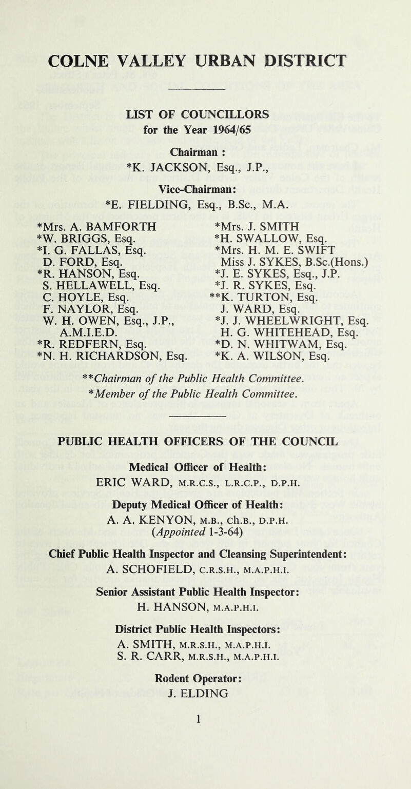 COLNE VALLEY URBAN DISTRICT LIST OF COUNCILLORS for the Year 1964/65 Chairman : *K. JACKSON, Esq., J.P., Vice-Chairman: *E. FIELDING, Esq., B.Sc., M.A. *Mrs. A. BAMFORTH *W. BRIGGS, Esq. *1. G. FALLAS, Esq. D. FORD, Esq. *R. HANSON, Esq. S. HELLAWELL, Esq. C. HOYLE, Esq. F. NAYLOR, Esq. W. H. OWEN, Esq., J.P., A.M.I.E.D. *R. REDFERN, Esq. *N. H. RICHARDSON, Esq. *Mrs. J. SMITH *H. SWALLOW, Esq. *Mrs. H. M. E. SWIFT Miss J. SYKES, B.Sc.(Hons.) *J. E. SYKES, Esq., J.P. *J. R. SYKES, Esq. **K. TURTON, Esq. J. WARD, Esq. *J. J. WHEELWRIGHT, Esq. H. G. WHITEHEAD, Esq. *D. N. WHITWAM, Esq. *K. A. WILSON, Esq. **Chairman of the Public Health Committee. ^Member of the Public Health Committee. PUBUC HEALTH OFFICERS OF THE COUNCIL Medical Officer of Health: ERIC WARD, M.R.C.S., L.R.C.P., D.P.H. Deputy Medical Officer of Health: A. A. KENYON, m.b., ch.B., d.p.h. {Appointed 1-3-64) Chief Public Health Inspector and Cleansing Superintendent: A. SCHOFIELD, c.r.s.h., m.a.p.h.i. Senior Assistant Public Health Inspector: H. HANSON, m.a.p.h.i. District Public Health Inspectors: A. SMITH, M.R.S.H., M.A.P.H.I. S. R. CARR, M.R.S.H., M.A.P.H.I. Rodent Operator: J. ELDING