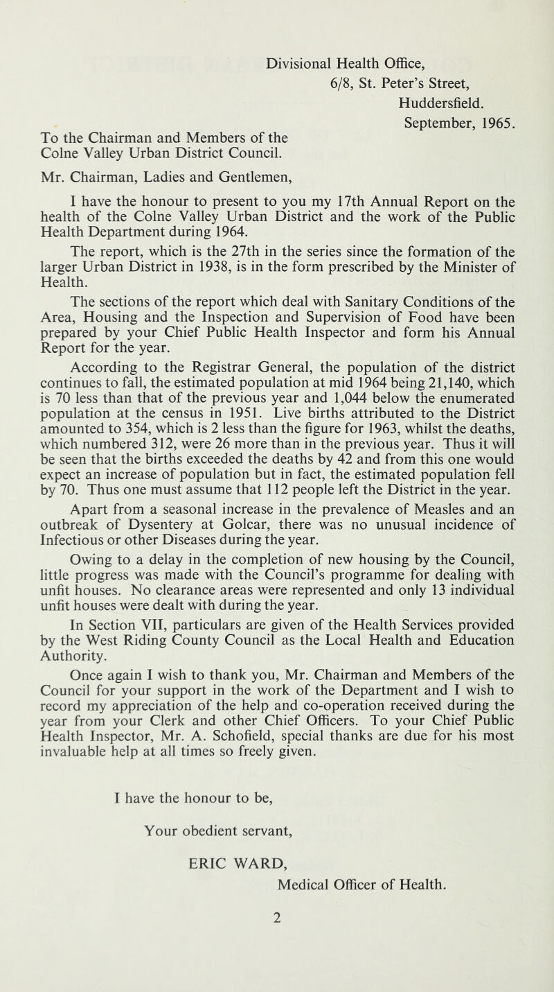 Divisional Health Office, 6/8, St. Peter’s Street, Huddersfield. September, 1965. To the Chairman and Members of the Colne Valley Urban District Council. Mr. Chairman, Ladies and Gentlemen, I have the honour to present to you my 17th Annual Report on the health of the Colne Valley Urban District and the work of the Public Health Department during 1964. The report, which is the 27th in the series since the formation of the larger Urban District in 1938, is in the form prescribed by the Minister of Health. The sections of the report which deal with Sanitary Conditions of the Area, Housing and the Inspection and Supervision of Food have been prepared by your Chief Public Health Inspector and form his Annual Report for the year. According to the Registrar General, the population of the district continues to fall, the estimated population at mid 1964 being 21,140, which is 70 less than that of the previous year and 1,044 below the enumerated population at the census in 1951. Live births attributed to the District amounted to 354, which is 2 less than the figure for 1963, whilst the deaths, which numbered 312, were 26 more than in the previous year. Thus it will be seen that the births exceeded the deaths by 42 and from this one would expect an increase of population but in fact, the estimated population fell by 70. Thus one must assume that 112 people left the District in the year. Apart from a seasonal increase in the prevalence of Measles and an outbreak of Dysentery at Golcar, there was no unusual incidence of Infectious or other Diseases during the year. Owing to a delay in the completion of new housing by the Council, little progress was made with the Council’s programme for dealing with unfit houses. No clearance areas were represented and only 13 individual unfit houses were dealt with during the year. In Section VII, particulars are given of the Health Services provided by the West Riding County Council as the Local Health and Education Authority. Once again I wish to thank you, Mr. Chairman and Members of the Council for your support in the work of the Department and I wish to record my appreciation of the help and co-operation received during the year from your Clerk and other Chief Officers. To your Chief Public Health Inspector, Mr. A. Schofield, special thanks are due for his most invaluable help at all times so freely given. I have the honour to be. Your obedient servant, ERIC WARD, Medical Officer of Health.