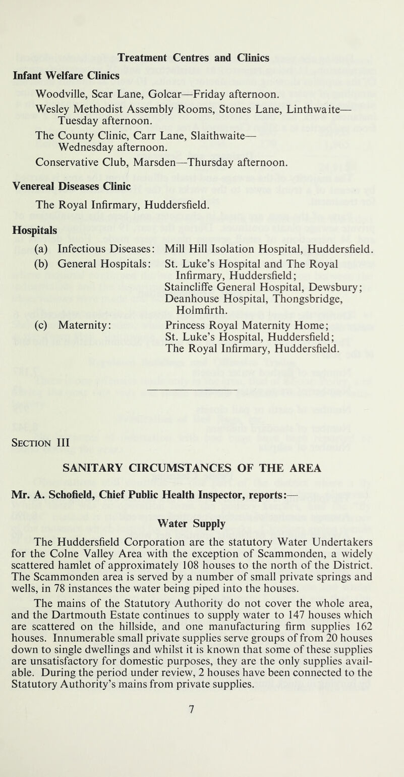 Treatment Centres and Clinics Infant Welfare Clinics Woodville, Scar Lane, Golcar—Friday afternoon. Wesley Methodist Assembly Rooms, Stones Lane, Linthwaite— Tuesday afternoon. The County Clinic, Carr Lane, Slaithwaite— Wednesday afternoon. Conservative Club, Marsden—Thursday afternoon. Venereal Diseases Clinic The Royal Infirmary, Huddersfield. Hospitals (a) Infectious Diseases: Mill Hill Isolation Hospital, Huddersfield. (b) General Hospitals: St. Luke’s Hospital and The Royal Infirmary, Huddersfield; Staincliffe General Hospital, Dewsbury; Deanhouse Hospital, Thongsbridge, Holmfirth. (c) Maternity: Princess Royal Maternity Home; St. Luke’s Hospital, Huddersfield; The Royal Infirmary, Huddersfield. Section III SANITARY CIRCUMSTANCES OF THE AREA Mr. A. Schofield, Chief Public Health Inspector, reports:— Water Supply The Huddersfield Corporation are the statutory Water Undertakers for the Colne Valley Area with the exception of Scammonden, a widely scattered hamlet of approximately 108 houses to the north of the District. The Scammonden area is served by a number of small private springs and wells, in 78 instances the water being piped into the houses. The mains of the Statutory Authority do not cover the whole area, and the Dartmouth Estate continues to supply water to 147 houses which are scattered on the hillside, and one manufacturing firm supplies 162 houses. Innumerable small private supplies serve groups of from 20 houses down to single dwellings and whilst it is known that some of these supplies are unsatisfactory for domestic purposes, they are the only supplies avail- able. During the period under review, 2 houses have been connected to the Statutory Authority’s mains from private supplies.