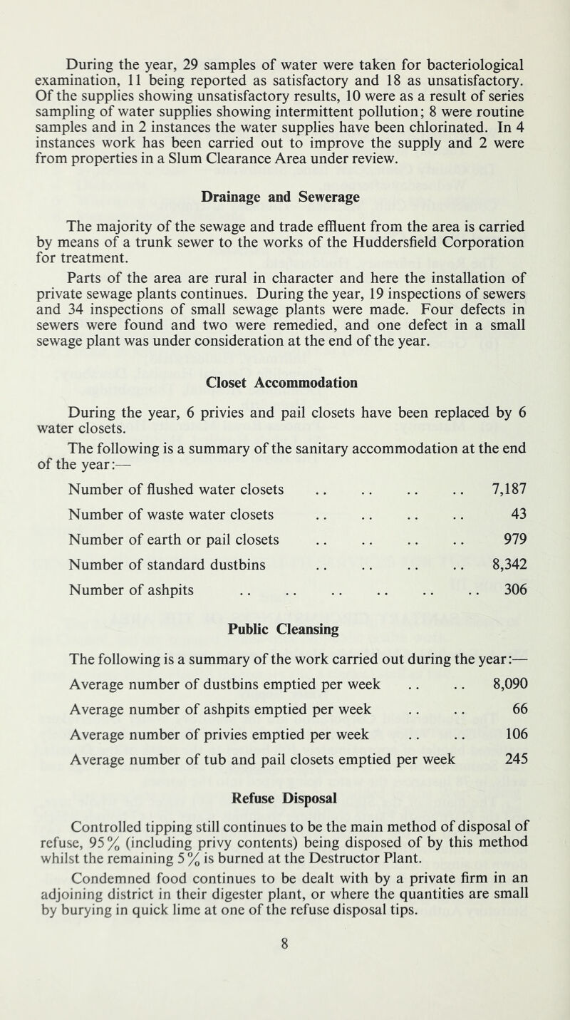 During the year, 29 samples of water were taken for bacteriological examination, 11 being reported as satisfactory and 18 as unsatisfactory. Of the supplies showing unsatisfactory results, 10 were as a result of series sampling of water supplies showing intermittent pollution; 8 were routine samples and in 2 instances the water supplies have been chlorinated. In 4 instances work has been carried out to improve the supply and 2 were from properties in a Slum Clearance Area under review. Drainage and Sewerage The majority of the sewage and trade effluent from the area is carried by means of a trunk sewer to the works of the Huddersfield Corporation for treatment. Parts of the area are rural in character and here the installation of private sewage plants continues. During the year, 19 inspections of sewers and 34 inspections of small sewage plants were made. Four defects in sewers were found and two were remedied, and one defect in a small sewage plant was under consideration at the end of the year. Closet Accommodation During the year, 6 privies and pail closets have been replaced by 6 water closets. The following is a summary of the sanitary accommodation at the end of the year:— Number of flushed water closets .. .. .. .. 7,187 Number of waste water closets .. .. .. .. 43 Number of earth or pail closets .. .. .. .. 979 Number of standard dustbins .. .. .. .. 8,342 Number of ashpits .. .. .. .. .. .. 306 Public Cleansing The following is a summary of the work carried out during the year:— Average number of dustbins emptied per week .. .. 8,090 Average number of ashpits emptied per week .. .. 66 Average number of privies emptied per week .. .. 106 Average number of tub and pail closets emptied per week 245 Refuse Disposal Controlled tipping still continues to be the main method of disposal of refuse, 95% (including privy contents) being disposed of by this method whilst the remaining 5 % is burned at the Destructor Plant. Condemned food continues to be dealt with by a private firm in an adjoining district in their digester plant, or where the quantities are small by burying in quick lime at one of the refuse disposal tips.