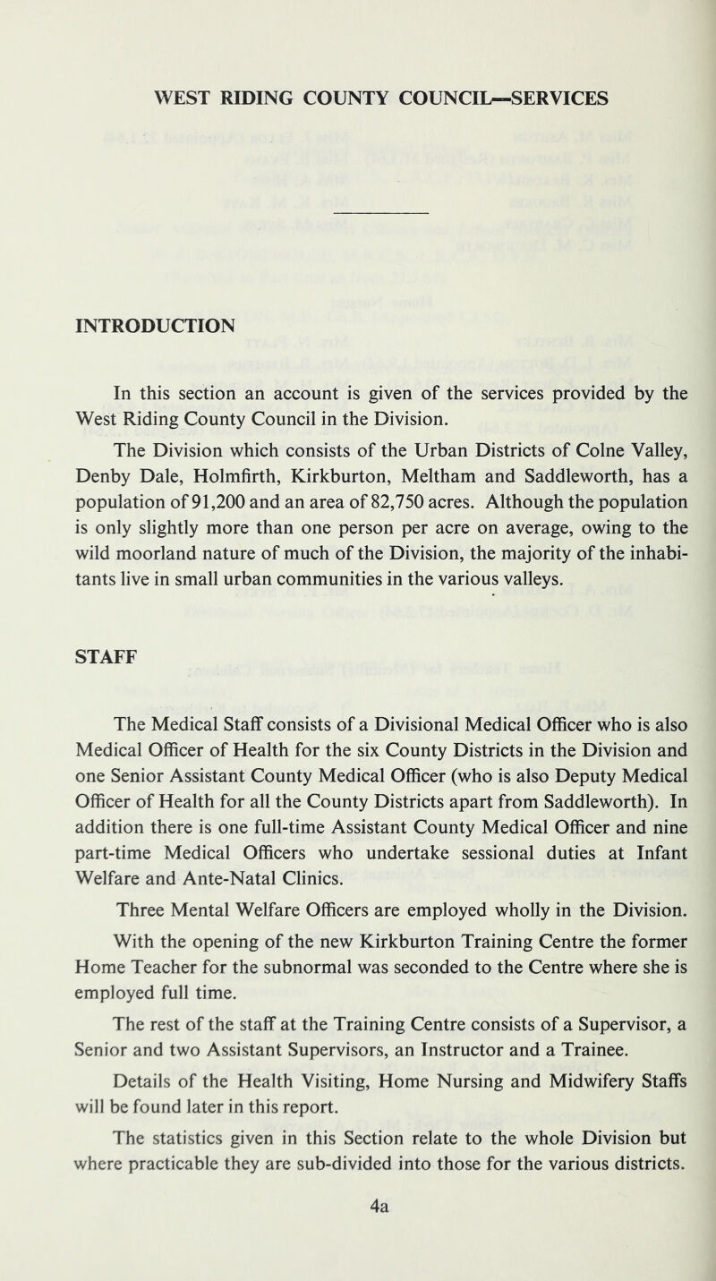 WEST RIDING COUNTY COUNCIL—SERVICES INTRODUCTION In this section an account is given of the services provided by the West Riding County Council in the Division. The Division which consists of the Urban Districts of Colne Valley, Denby Dale, Holmfirth, Kirkburton, Meltham and Saddleworth, has a population of 91,200 and an area of 82,750 acres. Although the population is only slightly more than one person per acre on average, owing to the wild moorland nature of much of the Division, the majority of the inhabi- tants live in small urban communities in the various valleys. STAFF The Medical Staff consists of a Divisional Medical Officer who is also Medical Officer of Health for the six County Districts in the Division and one Senior Assistant County Medical Officer (who is also Deputy Medical Officer of Health for all the County Districts apart from Saddleworth). In addition there is one full-time Assistant County Medical Officer and nine part-time Medical Officers who undertake sessional duties at Infant Welfare and Ante-Natal Clinics. Three Mental Welfare Officers are employed wholly in the Division. With the opening of the new Kirkburton Training Centre the former Home Teacher for the subnormal was seconded to the Centre where she is employed full time. The rest of the staff at the Training Centre consists of a Supervisor, a Senior and two Assistant Supervisors, an Instructor and a Trainee. Details of the Health Visiting, Home Nursing and Midwifery Staffs will be found later in this report. The statistics given in this Section relate to the whole Division but where practicable they are sub-divided into those for the various districts. 4a