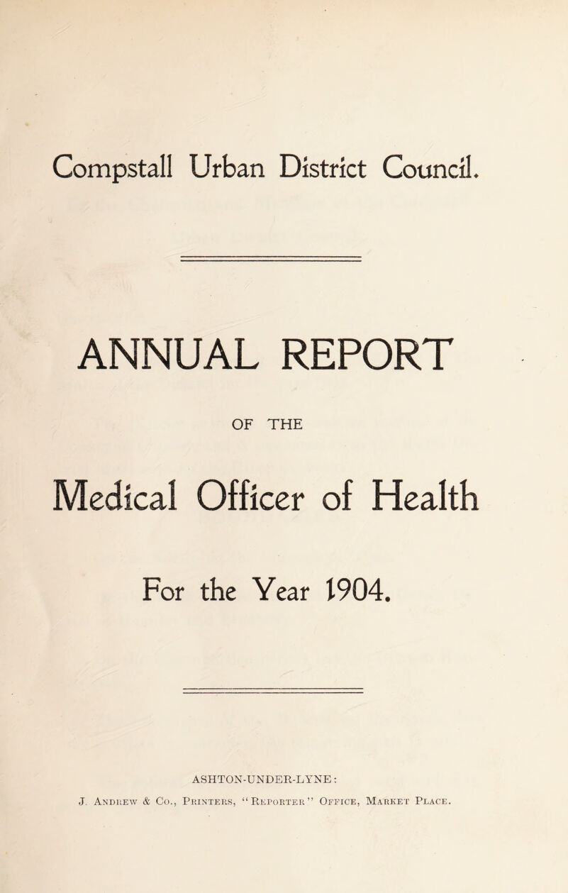Compstall Urban District Council. ANNUAL REPORT OF THE Medical Officer of Health For the Year 1904. ASHTON-UNDER-LYNE: J. Andrew & Co., Printers, “Reporter” Office, M.a.rket Place.