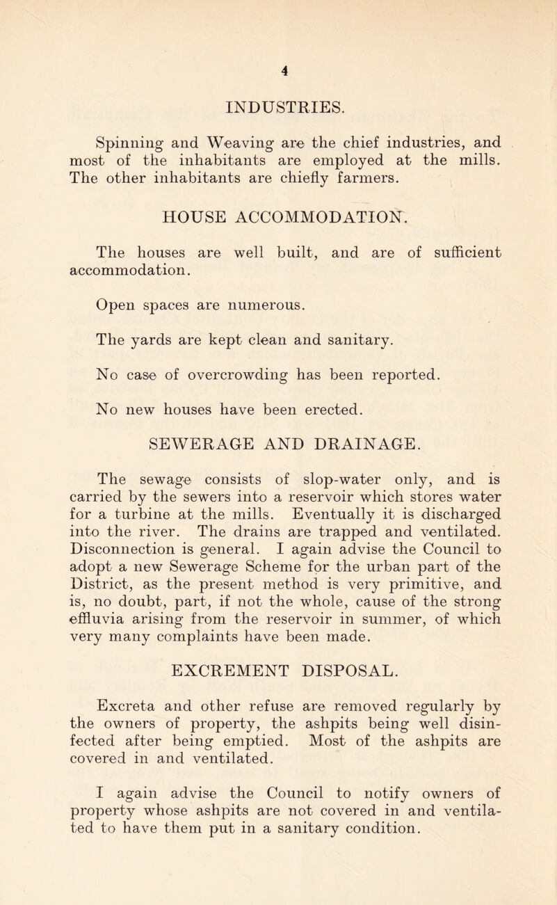 INDUSTRIES. Spinning and Weaving are the chief industries, and most of the inhabitants are employed at the mills. The other inhabitants are chiefly farmers. HOUSE ACCOMMODATION. The houses are well built, and are of sufficient accommodation. Open spaces are numerous. The yards are kept clean and sanitary. No case of overcrowding has been reported. No new houses have been erected. SEWERAGE AND DRAINAGE. The sewage consists of slop-water only, and is carried by the sewers into a reservoir which stores water for a turbine at the mills. Eventually it is discharged into the river. The drains are trapped and ventilated. Disconnection is general. I again advise the Council to adopt a new Sewerage Scheme for the urban part of the District, as the present method is very primitive, and is, no doubt, part, if not the whole, cause of the strong effluvia arising from the reservoir in summer, of which very many complaints have been made. EXCREMENT DISPOSAL. Excreta and other refuse are removed regularly by the owners of property, the ashpits being well disin- fected after being emptied. Most of the ashpits are covered in and ventilated. I again advise the Council to notify owners of property whose ashpits are not covered in and ventila- ted to have them put in a sanitary condition.