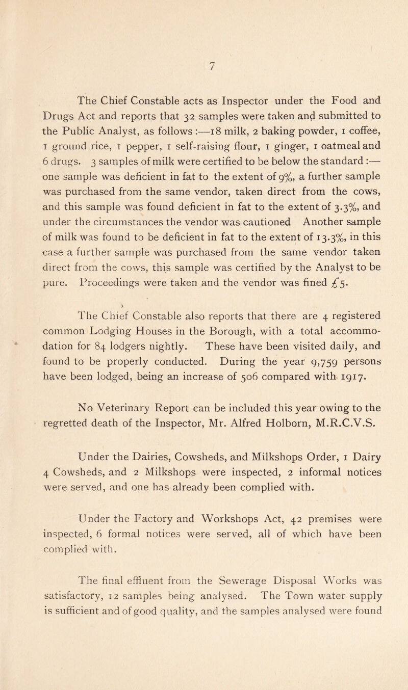The Chief Constable acts as Inspector under the Food and Drugs Act and reports that 32 samples were taken and submitted to the Public Analyst, as follows :—18 milk, 2 baking powder, i coffee, I ground rice, i pepper, i self-raising flour, i ginger, i oatmeal and 6 drugs. 3 samples of milk were certified to be below the standard :—■ one sample was deficient in fat to the extent of 9%, a further sample was purchased from the same vendor, taken direct from the cows, and this sample was found deficient in fat to the extent of 3.3%, and under the circumstances the vendor was cautioned Another sample of milk was found to be deficient in fat to the extent of 13.3%, in this case a further sample was purchased from the same vendor taken direct from the cows, this sample was certified by the Analyst to be pure. Proceedings were taken and the vendor was fined The Chief Constable also reports that there are 4 registered common Lodging Houses in the Borough, with a total accommo- dation for 84 lodgers nightly. These have been visited daily, and found to be properly conducted. During the year 9,759 persons have been lodged, being an increase of 506 compared with 1917. No Veterinary Report can be included this year owing to the regretted death of the Inspector, Mr. Alfred Holborn, M.R.C.V.S. Under the Dairies, Cowsheds, and Milkshops Order, i Dairy 4 Cowsheds, and 2 Milkshops were inspected, 2 informal notices were served, and one has already been complied with. Under the Factory and Workshops Act, 42 premises were inspected, 6 formal notices were served, all of which have been complied with. The final effluent from the Sewerage Disposal Works was satisfactory, 12 samples being analysed. The Town water supply is sufficient and of good quality, and the samples analysed were found