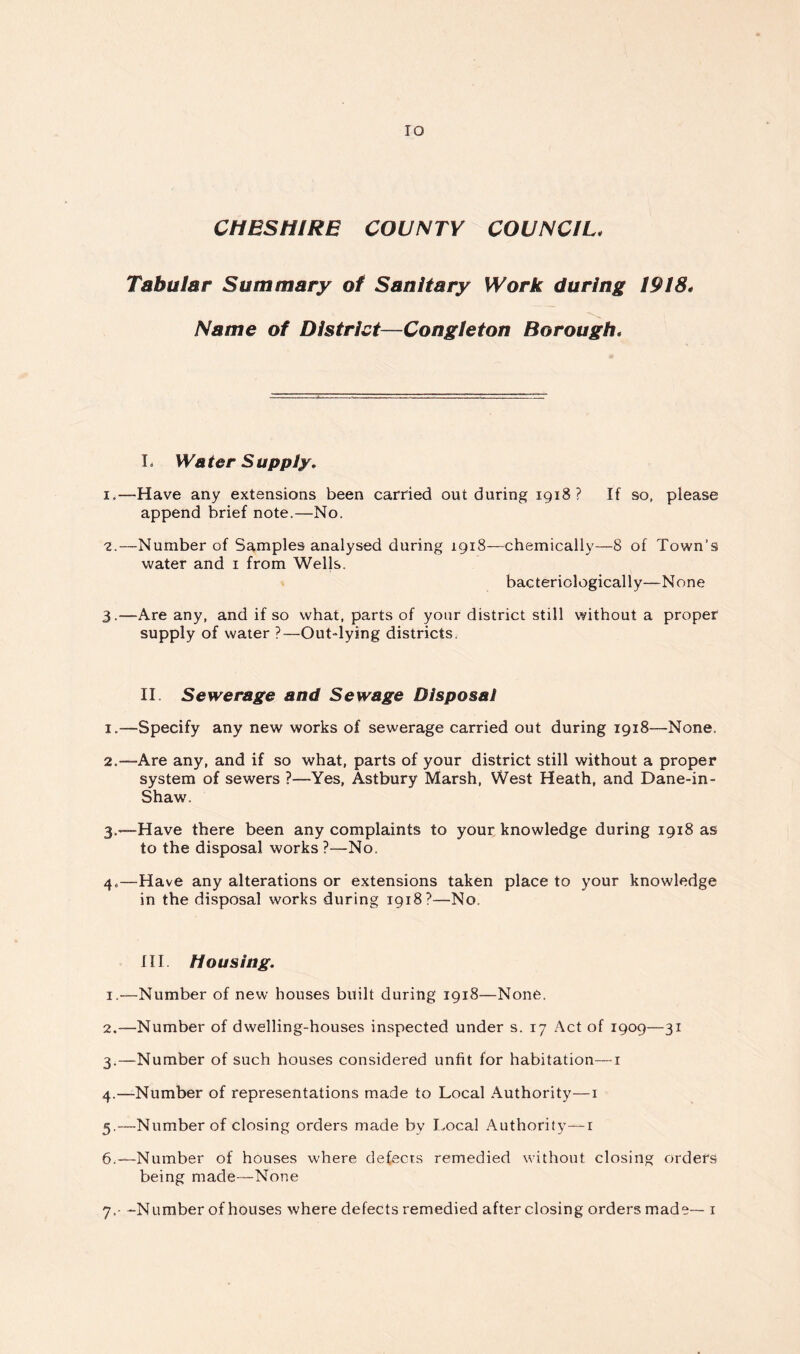 lO CHESHIRE COUNTY COUNCIL. Tabular Summary of Sanitary Work during 1918. Name of District—Congteton Borough, L Water Supply, I,—Have any extensions been carried out during 1918? If so, please append brief note.—No. 2. —Number of Samples analysed during 1918—chemically—8 of Town’s water and i from Wells. bacteriologically—None 3. —Are any, and if so what, parts of your district still without a proper supply of water ?—Out-lying districts. II. Sewerage and Sewage Disposal 1. —Specify any new works of sewerage carried out during 1918—None. 2. —Are any, and if so what, parts of your district still without a proper system of sewers ?—Yes, Astbury Marsh, West Heath, and Dane-in- Shaw. 3. —Have there been any complaints to your knowledge during 1918 as to the disposal works ?—No. 4. —Have any alterations or extensions taken place to your knowledge in the disposal works during 1918?—No. HI Housing. 1. '—Number of new houses built during 1918—None. 2. —Number of dwelling-houses inspected under s. 17 Act of 1909—31 3. —Number of such houses considered unfit for habitation—i 4. —Number of representations made to Local Authority—i 5. —Number of closing orders made by I>ocal Authority—i 6. —Number of houses where defects remedied without closing orders being made—None