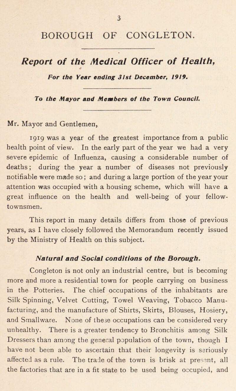 BOROUGH OF CONGLETON, Report of the Medical Officer of Health, For the Year ending 3/st December, !9I9. To the Mayor and Members of the Town Council Mr. Mayor and Gentlemen, 1919 was a year of the greatest importance from a public health point of view. In the early part of the year we had a very severe epidemic of Influenza, causing a considerable number of deaths; during the year a number of diseases not previously notifiable were made so ; and during a large portion of the year your attention was occupied with a housing scheme, which will have a great influence on the health and well-being of your fellow- townsmen. This report in many details differs from those of previous years, as I have closely followed the Memorandum recently issued by the Ministry of Health on this subject. Natural and Social conditions of the Borough. Congleton is not only an industrial centre, but is becoming more and more a residential town for people carrying on business in the Potteries. The chief occupations of the inhabitants are Silk Spinning, Velvet Cutting, Towel Weaving, Tobacco Manu- facturing, and the manufacture of Shirts, Skirts, Blouses, Hosiery, and Smallware. None of these occupations can be considered very unhealthy. There is a greater tendency to Bronchitis among Silk Dressers than among the general population of the town, though I have not been able to ascertain that their longevity is seriously affected as a rule. The trade of the town is brisk at present, all the factories that are in a fit state to be used being occupied, and