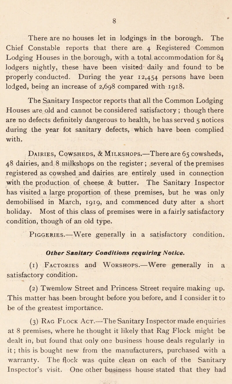 # There are no houses let in lodgings in the borough. The Chief Constable reports that there are 4 Registered Common Lodging Houses in the borough, with a total accommodation for 84 lodgers nightly, these have been visited daily and found to be properly conducted. During the year 12,454 persons have been lodged, being an increase of 2,698 compared with 1918. The Sanitary Inspector reports that all the Common Lodging Houses are old and cannot be considered satisfactory ; though there are no defects definitely dangerous to health, he has served 5 notices during the year fot sanitary defects, which have been complied with. Dairies, Cowsheds, & Milkshops.-—There are 65 cowsheds, 48 dairies, and 8 milkshops on the register; several of the premises registered as cowshed and dairies are entirely used in connection with the production of cheese & butter. The Sanitary Inspector has visited a large proportion of these premises, but he was only demobilised in March, 1919, and commenced duty after a short holiday. Most of this class of premises were in a fairly satisfactory condition, though of an old type. Piggeries.—Were generally in a satisfactory condition. Other Sanitary Conditions requiring Notice. (1) Factories and Worshops.—Were generally in a satisfactory condition. (2) Twemlow Street and Princess Street require making up. This matter has been brought before you before, and I consider it to be of the greatest importance. (3) Rag Flock Act.—The Sanitary Inspector made enquiries at 8 premises, where he thought it likely that Rag Flock might be dealt in, but found that only one business house deals regularly in it; this is bought new from the manufacturers, purchased with a warranty. The flock was quite clean on each of the Sanitary Inspector’s visit. One other business house stated that they had