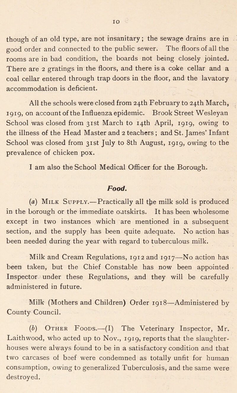 though of an old type, are not insanitary; the sewage drains are in good order and connected to the public sewer. The floors of all the rooms are in bad condition, the boards not being closely jointed. There are 2 gratings in the floors, and there is a coke cellar and a coal cellar entered through trap doors in the floor, and the lavatory accommodation is deficient. All the schools were closed from 24th February to 24th March, 1919, on account of the Influenza epidemic. Brook Street Wesleyan School was closed from 31st March to 14th April, 1919, owing to the illness of the Head Master and 2 teachers ; and St. James’ Infant School was closed from 31st July to 8th August, 1919, owing to the prevalence of chicken pox. I am also the School Medical Officer for the Borough. Food. (a) Milk Supply.—Practically all the milk sold is produced in the borough or the immediate outskirts. It has been wholesome except in two instances which are mentioned in a subsequent section, and the supply has been quite adequate. No action has been needed during the year with regard to tuberculous milk. Milk and Cream Regulations, 1912 and 1917—No action has been taken, but the Chief Constable has now been appointed Inspector under these Regulations, and they will be carefully administered in future. Milk (Mothers and Children) Order 1918—Administered by County Council. (b) Other Foods.—(I) The Veterinary Inspector, Mr. Laithwood, who acted up to Nov., 1919, reports that the slaughter- houses were always found to be in a satisfactory condition and that two carcases of beef were condemned as totally unfit for human consumption, owing to generalized Tuberculosis, and the same were destroyed.