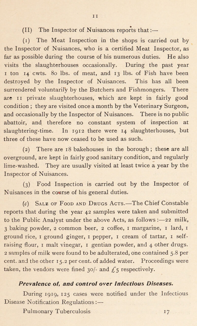 (1) The Meat Inspection in the shops is carried out by the Inspector of Nuisances, who is a certified Meat Inspector, as far as possible during the course of his numerous duties. He also visits the slaughterhouses occasionally. During the past year 1 ton 14 cwts. 80 lbs. of meat, and 13 lbs. of Fish have been destroyed by the Inspector of Nuisances. This has all been surrendered voluntarily by the Butchers and Fishmongers. There are 11 private slaughterhouses, which are kept in fairly good condition ; they are visited once a month by the Veterinary Surgeon, and occasionally by the Inspector of Nuisances. There is no public abattoir, and therefore no constant system of inspection at slaughtering-time. In 1912 there were 14 slaughterhouses, but three of these have now ceased to be used as such, (2) There are 18 bakehouses in the borough ; these are all overground, are kept in fairly good sanitary condition, and regularly lime-washed. They are usually visited at least twice a year by the Inspector of Nuisances. (3) Food Inspection is carried out by the Inspector of Nuisances in the course of his general duties. (c) Sale of Food and Drugs Acts.—The Chief Constable reports that during the year 42 samples were taken and submitted to the Public Analyst under the above Acts, as follows :—22 milk, 3 baking powder, 2 common beer, 2 coffee, 1 margarine, 1 lard, 1 ground rice, 1 ground ginger, 1 pepper, 1 cream of tartar, 1 self- raising flour, 1 malt vinegar, 1 gentian powder, and 4 other drugs. 2 samples of milk were found to be adulterated, one contained 5.8 per cent, and the other 15.2 per cent, of added water. Proceedings were taken, the vendors were fined 30/- and respectively. Prevalence of, and control over Infectious Diseases. During 1919, 125 cases were notified under the Infectious Disease Notification Regulations:— Pulmonary Tuberculosis 17