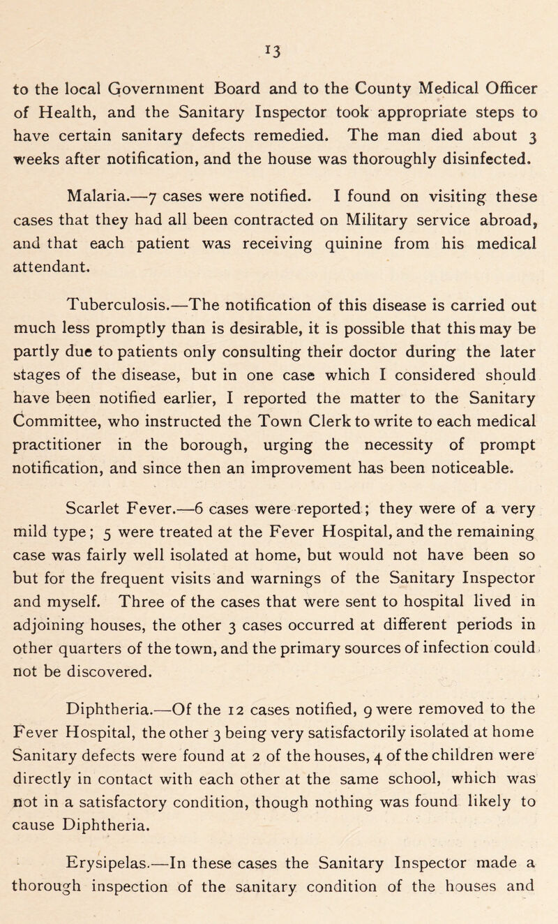 *3 to the local Government Board and to the County Medical Officer of Health, and the Sanitary Inspector took appropriate steps to have certain sanitary defects remedied. The man died about 3 weeks after notification, and the house was thoroughly disinfected. Malaria.—7 cases were notified. I found on visiting these cases that they had all been contracted on Military service abroad, and that each patient was receiving quinine from his medical attendant. Tuberculosis.—The notification of this disease is carried out much less promptly than is desirable, it is possible that this may be partly due to patients only consulting their doctor during the later stages of the disease, but in one case which I considered should have been notified earlier, I reported the matter to the Sanitary Committee, who instructed the Town Clerk to write to each medical practitioner in the borough, urging the necessity of prompt notification, and since then an improvement has been noticeable. Scarlet Fever.—6 cases were reported; they were of a very mild type; 5 were treated at the Fever Hospital, and the remaining case was fairly well isolated at home, but would not have been so but for the frequent visits and warnings of the Sanitary Inspector and myself. Three of the cases that were sent to hospital lived in adjoining houses, the other 3 cases occurred at different periods in other quarters of the town, and the primary sources of infection could not be discovered. ' - . . _ » Diphtheria.—Of the 12 cases notified, 9 were removed to the Fever Hospital, the other 3 being very satisfactorily isolated at home Sanitary defects were found at 2 of the houses, 4 of the children were directly in contact with each other at the same school, which was not in a satisfactory condition, though nothing was found likely to cause Diphtheria. Erysipelas.—In these cases the Sanitary Inspector made a thorough inspection of the sanitary condition of the houses and