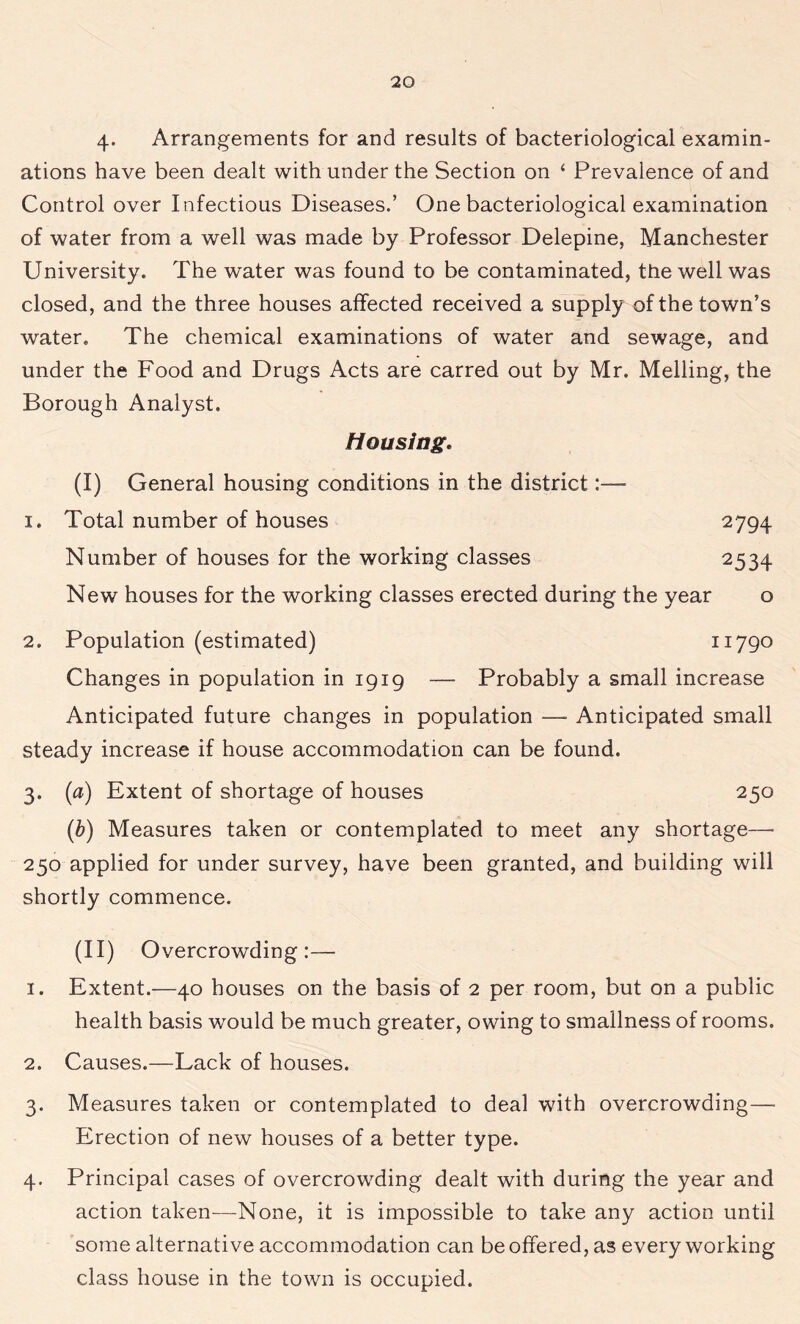 4- Arrangements for and results of bacteriological examin- ations have been dealt with under the Section on * Prevalence of and Control over Infectious Diseases.’ One bacteriological examination of water from a well was made by Professor Delepine, Manchester University. The water was found to be contaminated, the well was closed, and the three houses affected received a supply of the town’s water. The chemical examinations of water and sewage, and under the Food and Drugs Acts are carred out by Mr. Melling, the Borough Analyst. Housing. (I) General housing conditions in the district:— 1. Total number of houses 2794 Number of houses for the working classes 2534 New houses for the working classes erected during the year o 2. Population (estimated) 11790 Changes in population in 1919 — Probably a small increase Anticipated future changes in population — Anticipated small steady increase if house accommodation can be found. 3. (a) Extent of shortage of houses 250 (h) Measures taken or contemplated to meet any shortage—- 250 applied for under survey, have been granted, and building will shortly commence. (II) Overcrowding:— 1. Extent.—40 houses on the basis of 2 per room, but on a public health basis would be much greater, owing to smallness of rooms. 2. Causes.—Lack of houses. 3. Measures taken or contemplated to deal wdth overcrowding— Erection of new houses of a better type. 4. Principal cases of overcrowding dealt with during the year and action taken—-None, it is impossible to take any action until some alternative accommodation can be offered, as every working class house in the town is occupied.