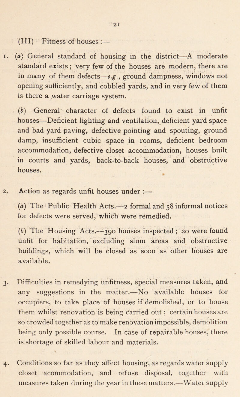 (III) Fitness of houses :— 1. (a) General standard of housing in the district—-A moderate standard exists; very few of the houses are modern, there are in many of them defects—e.g., ground dampness, windows not opening sufficiently, and cobbled yards, and in very few of them is there a water carriage system, (b) General' character of defects found to exist in unfit houses—Deficient lighting and ventilation, deficient yard space and bad yard paving, defective pointing and spouting, ground damp, insufficient cubic space in rooms, deficient bedroom accommodation, defective closet accommodation, houses built in courts and yards, back-to-back houses, and obstructive houses. 2. Action as regards unfit houses under - (a) The Public Health Acts.—2 formal and 58 informal notices for defects were served, which were remedied, (b) The Housing Acts.—390 houses inspected; 20 were found unfit for habitation, excluding slum areas and obstructive buildings, which will be closed as soon as other houses are available. 3. Difficulties in remedying unfitness, special measures taken, and any suggestions in the matter.—No available houses for occupiers, to take place of houses if demolished, or to house them whilst renovation is being carried out ; certain houses are so crowded together as to make renovation impossible, demolition being only possible course. In case of repairable houses, there is shortage of skilled labour and materials. 4. Conditions so far as they affect housing, as regards water supply closet acommodation, and refuse disposal, together with measures taken during the year in these matters.—Water supply
