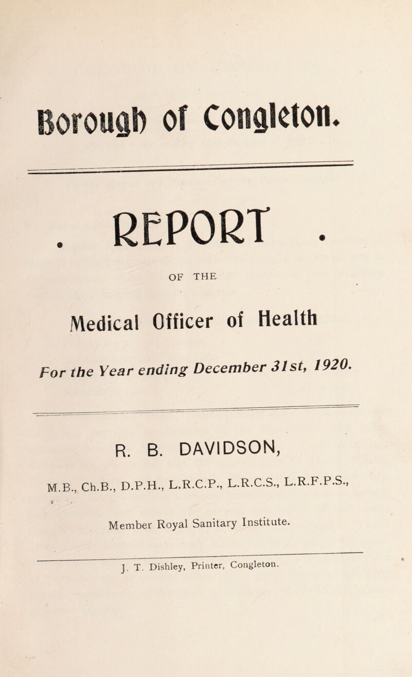 BorouQl) of Conskton. . REPORT . OF THE Medical Officer of Health For the Year ending December 31st, 1920. R. B. DAVIDSON, M.B., Ch.B., D.P.H., L.R.C.P., L.R.C.S., L.R.F.P.S., £ Member Royal Sanitary Institute. J. T. Dishley, Printer, Congleton.