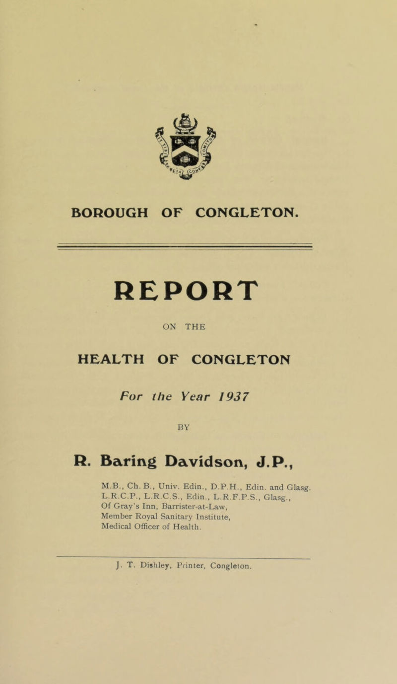 BOROUGH OF CONGLETON. ON THE HEALTH OF CONGLETON For the Year 1937 BY R. Baring Davidson, J.P., M.B., Ch. B., Univ. Edin., D.P.H., Edin. and Glasg. L.R.C.P.. L.R.C.S., Edin., L.R.F.P.S., Glasg.. Of Gray’s Inn, Barrister-at-Law, Member Royal Sanitary Institute, Medical Officer of Health. J. T. Dishley, Printer, Congleton.