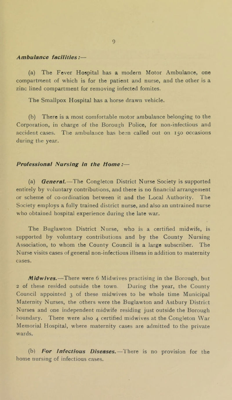 Ambulance facilities:— (a) The Fever Hospital has a modern Motor Ambulance, one compartment of which is for the patient and nurse, and the other is a zinc lined compartment for removing infected fomites. The Smallpox Hospital has a horse drawn vehicle. (b) There is a most comfortable motor ambulance belonging to the Corporation, in charge of the Borough Police, for non-infectious and accident cases. The ambulance has be3n called out on 150 occasions during the year. Professional Nursing in the Home:— (a) General.—The Congleton District Nurse Society is supported entirely by voluntary contributions, and there is no financial arrangement or scheme of co-ordination between it and the Local Authority. The Society employs a fully trained district nurse, and also an untrained nurse who obtained hospital experience during the late war. The Buglawton District Nurse, who is a certified midwife, is supported by voluntary contributions and by the County Nursing Association, to whom the County Council is a large subscriber. The Nurse visits cases of general non-infectious illness in addition to maternity cases. Midwives.—There were 6 Midwives practising in the Borough, but 2 of these resided outside the town. During the year, the County Council appointed 3 of these midwives to be whole time Municipal Maternity Nurses, the others were the Buglawton and Aslbury District Nurses and one independent midwife residing just outside the Borough boundary. There were also 4 certified midwives at the Congleton War Memorial Hospital, where maternity cases are admitted to the private wards. (b) For infectious Diseases.—'Ihere is no provision for the home nursing of infectious cases.