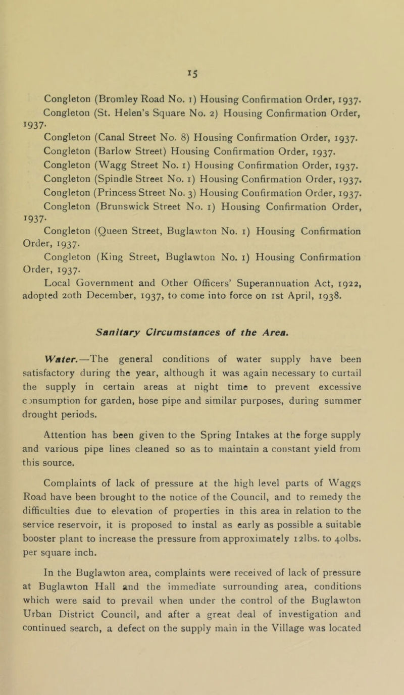 Congleton (Bromley Road No. i) Housing Confirmation Order, 1937. Congleton (St. Helen’s Square No. 2) Housing Confirmation Order, 1937- Congleton (Canal Street No. 8) Housing Confirmation Order, 1937. Congleton (Barlow Street) Housing Confirmation Order, 1937. Congleton (Wagg Street No. i) Housing Confirmation Order, 1937. Congleton (Spindle Street No. i) Housing Confirmation Order, 1937. Congleton (Princess Street No. 3) Housing Confirmation Order, 1937. Congleton (Brunswick Street No. i) Housing Confirmation Order, 1937- Congleton (Queen Street, Buglawton No. i) Housing Confirmation Order, 1937. Congleton (King Street, Buglawton No. i) Housing Confirmation Order, 1937. Local Government and Other Officers’ Superannuation Act, 1922, adopted 20th December, 1937, to come into force on ist April, 1938. Sanitary Circumstances of the Area. Water.—The general conditions of water supply have been satisfactory during the year, although it was again necessary to curtail the supply in certain areas at night time to prevent excessive consumption for garden, hose pipe and similar purposes, during summer drought periods. Attention has been given to the Spring Intakes at the forge supply and various pipe lines cleaned so as to maintain a constant yield from this source. Complaints of lack of pressure at the high level parts of Waggs Road have been brought to the notice of the Council, and to remedy the difficulties due to elevation of properties in this area in relation to the service reservoir, it is proposed to instal as early as possible a suitable booster plant to increase the pressure from approximately i2lbs. to qolbs. per square inch. In the Buglawton area, complaints were received of lack of pressure at Buglawton Hall and the immediate surrounding area, conditions which were said to prevail when under the control of the Buglawton Urban District Council, and after a great deal of investigation and continued search, a defect on the supply main in the Village was located