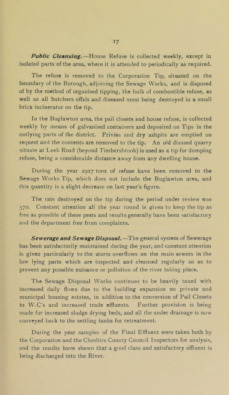 Public Cleansing.—House Refuse is collected weekly, except in isolated parts of the area, where it is attended to periodically as required. The refuse is removed to the Corporation Tip, situated on the boundary of the Borough, adjoining the Sewage Works, and is disposed of by the method of organised tipping, the bulk of combustible refuse, as well as all butchers offals and diseased meat being destroyed in a small brick incinerator on the tip. In the Buglawton area, the pail closets and house refuse, is collected weekly by means of galvanised containers and deposited on Tips in the outlying parts of the district. Privies and dry ashpits are emptied on request and the contents are removed to the tip. An old disused quarry situate at L.eek Road (beyond Timbersbrook) is used as a tip for dumping refuse, being a considerable distance away from any dwelling house. During the year 2927 tons of refuse have been removed to the Sewage Works Tip, which does not include the Buglawton area, and this quantity is a slight decrease on last year’s figure. The rats destroyed on the tip during the period under review was 570. Constant attention all the year round is given to keep the tip as free as possible of these pests and results generally have been satisfactory and the department free from complaints. Sewerage and Sewage Disposal.—The general system of Sewerage has been satisfactorily maintained during the year, and constant attention is given particularly to the storm overflows on the main sewers in the low lying parts which are inspected and cleansed regularly so as to prevent any possible nuisance or pollution of the river taking place. The Sewage Disposal Works continues to be heavily taxed with increased daily flows due to the building expansion on private and municipal housing estates, in addition to the conversion of Pail Closets to W.C’s and increased trade effluents. Further provision is being made for increased sludge drying beds, and all the under drainage is now conveyed back to the settling tanks for retreatment. During the year samples of the Final Effluent were taken both by the Corporation and the Cheshire County Council Inspectors for analysis, and the results have shewn that a good class and satisfactory effluent is being discharged into the River.