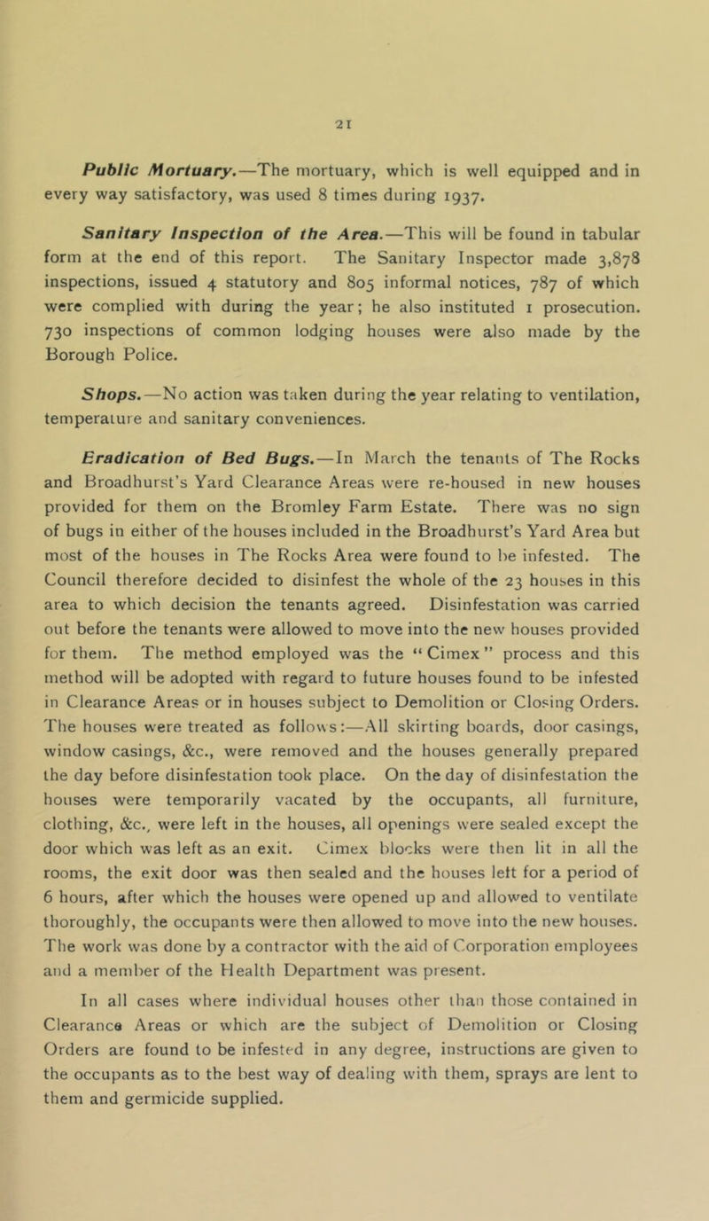 Public Mortuary.—The mortuary, which is well equipped and in every way satisfactory, was used 8 times during 1937. Sanitary Inspection of the Area.—This will be found in tabular form at the end of this report. The Sanitary Inspector made 3,878 inspections, issued 4 statutory and 805 informal notices, 787 of which were complied with during the year; he also instituted i prosecution. 730 inspections of common lodging houses were also made by the Borough Police. Shops.—No action was taken during the year relating to ventilation, temperature and sanitary conveniences. Eradication of Bed Bugs. — In March the tenants of The Rocks and Broadhurst’s Yard Clearance Areas were re-housed in new houses provided for them on the Bromley Farm Estate. There was no sign of bugs in either of the houses included in the Broadhurst’s Yard Area but most of the houses in The Rocks Area were found to be infested. The Council therefore decided to disinfest the whole of the 23 houses in this area to which decision the tenants agreed. Disinfestation was carried out before the tenants were allowed to move into the new houses provided for them. The method employed was the “ Cimex ” process and this method will be adopted with regard to future houses found to be infested in Clearance Areas or in houses subject to Demolition or Clo.^ing Orders. The houses were treated as follows:—.All skirting boards, door casings, window casings, &c., were removed and the houses generally prepared the day before disinfestation took place. On the day of disinfestation the houses were temporarily vacated by the occupants, all furniture, clothing, &c., were left in the houses, all openings were sealed except the door which was left as an exit. Cimex blocks were then lit in all the rooms, the exit door was then sealed and the houses left for a period of 6 hours, after which the houses were opened up and allow^ed to ventilate thoroughly, the occupants were then allowed to move into the new houses. The work was done by a contractor with the aid of Corporation employees and a member of the Health Department was present. In all cases where individual houses other than those contained in Clearance Areas or which are the subject of Demolition or Closing Orders are found to be infested in any degree, instructions are given to the occupants as to the best way of dealing w'ith them, sprays are lent to them and germicide supplied.