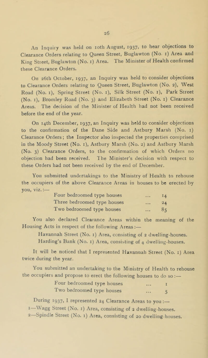 An Inquiry was held on loth August, I937» hear objections to Clearance Orders relating to Queen Street, Buglawton (No. i) Area and King Street, Buglawton (No. i) Area. The Minister of Health confirmed these Clearance Orders. Oil 26th October, 1937, an Inquiry was held to consider objections to Clearance Orders relating to Queen Street, Buglawton (No. 2), West Road (No. i). Spring Street (No. i). Silk Street (No. i), Park Street (No. i), Bromley Road (No. 3) and Elizabeth Street (No. i) Clearance Areas. The decision of the Minister of Health had not been received before the end of the year. On 14th December, 1937, an Inquiry was held to consider objections to the confirmation of the Dane Side and Astbury Marsh (No. i) Clearance Orders; the Inspector also inspected the properties comprised in the Moody Street (No. i), Astbury Marsh (No. 2) and Astbury Marsh (No. 3) Clearance Orders, to the confirmation of which Orders no objection had been received. The Minister’s decision with respect to these Orders had not been received by the end of December. You submitted undertakings to the Ministry of Health to rehouse the occupiers of the above Clearance Areas in houses to be erected by you, viz.:— Four bedroomed type houses ... 14 Three bedroomed type houses ... 24 Two bedroomed type houses ... 85 You also declared Clearance Areas within the meaning of the Housing Acts in respect of the following Areas:— Havannah Street (No. i) Area, consisting of 2 dwelling-houses. Harding’s Bank (No. i) Area, consisting of 4 dwelling-houses. It will be noticed that I represented Havannah Street (No. i) Area twice during the year. You submitted an undertaking to the Ministry of Health to rehouse the occupiers and propose to erect the following houses to do so:— Four bedroomed type houses ... i Two bedroomed type houses ... 5 During 1937, I represented 24 Clearance Areas to you :— 1— Wagg Street (No. i) Area, consisting of 2 dwelling-houses. 2— Spindle Street (No. 1) Area, consisting of 20 dwelling-houses.