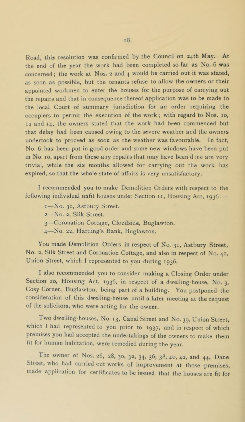 Road, this resolution was confirmed by the Council on 24th May. At the end of the year the work had been completed so far as No. 6 was concerned; the work at Nos. 2 and 4 would be carried out it was stated, as soon as possible, but the tenants refuse to allow the owners or their appointed workmen to enter the houses for the purpose of carrying out the repairs and that in consequence thereof application was to be made to the local Court of summary jurisdiction for an order requiring the occupiers to permit the execution of the work ; with regard to Nos. 10, 12 and 14, the owners stated that the work had been commenced but that delay had been caused owing to the severe weather and the owners undertook to proceed as soon as the weather was favourable. In fact. No. 6 has been put in good order and some new windows have been put in No. 10, apart from these any repairs that may have been d »ne are very trivial, while the six months allowed for carrying out the work has expired, so that the whole state of affairs is very unsatisfactory. I recommended you to make Demolition Orders wdth respect to the following individual unfit houses under Section ii, Housing Act, 1936:— 1— No. 31, Astbury Street. 2— No. 2, Silk Street. 3— Coronation Cottage, Cloudside, Buglawton. 4— No. 22, Harding’s Bank, Buglawton. You made Demolition Orders in respect of No. 31, Astbury Street, No. 2, Silk Street and Coronation Cottage, and also in respect of No. 41, Union Street, which I represented to you during 1936. I also recommended you to consider making a Closing Order under Section 20, Housing Act, 1936, in respect of a dwelling-house, No. 3, Cosy Corner, Buglawton, being part of a building. You postponed the consideration of this dwelling-house until a later meeting at the request of the solicitors, who were acting for the owner. Two dwelling-houses. No. 13, Canal Street and No. 39, Union Street, which I had represented to you prior to i937> 3-nd in respect of which premises you had accepted the undertakings of the owners to make them fit for human habitation, were remedied during the year. The owner of Nos. 26, 28, 30, 32, 34, 36, 38, 40, 42, and 44, Dane Street, who had carried out works of improvement at those premises, made application for certificates to be issued that the houses are fit for