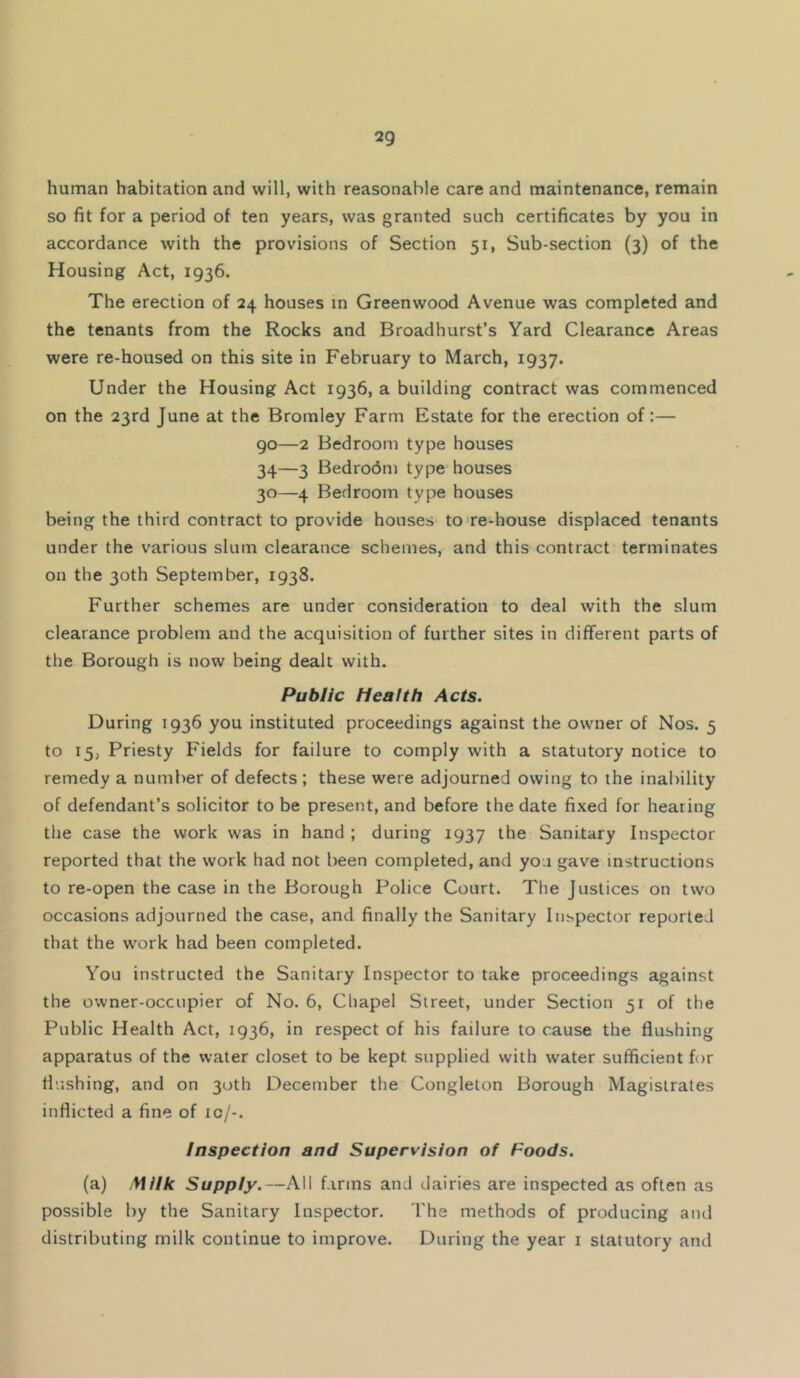 human habitation and will, with reasonable care and maintenance, remain so fit for a period of ten years, was granted such certificates by you in accordance with the provisions of Section 51, Sub-section (3) of the Housing Act, 1936. The erection of 24 houses in Greenwood Avenue was completed and the tenants from the Rocks and Broadhurst’s Yard Clearance Areas were re-housed on this site in February to March, 1937. Under the Housing Act 1936, a building contract was commenced on the 23rd June at the Bromley Farm Estate for the erection of:— 90—2 Bedroom type houses 34—3 Bedrodm type houses 30—4 Bedroom type houses being the third contract to provide houses to re-house displaced tenants under the various slum clearance schemes, and this contract terminates on the 30th September, 1938. Further schemes are under consideration to deal with the slum clearance problem and the acquisition of further sites in different parts of the Borough is now being dealt with. Public Health Acts. During 1936 you instituted proceedings against the owner of Nos. 5 to 15, Priesty Fields for failure to comply with a statutory notice to remedy a number of defects ; these were adjourned owing to the inability of defendant’s solicitor to be present, and before the date fixed for hearing the case the work was in hand ; during 1937 the Sanitary Inspector reported that the work had not been completed, and you gave instructions to re-open the case in the Borough Police Court. The Justices on two occasions adjourned the case, and finally the Sanitary Inspector reported that the work had been completed. You instructed the Sanitary Inspector to take proceedings against the owner-occupier of No. 6, Chapel Street, under Section 51 of the Public Health Act, 1936, in respect of his failure to cause the flushing apparatus of the water closet to be kept supplied with water sufficient for flushing, and on 30th December the Conglelon Borough Magistrates inflicted a fine of ic/-. Inspection and Supervision of Foods. (a) Milk Supply.—All farms and dairies are inspected as often as possible by the Sanitary Inspector. The methods of producing and distributing milk continue to improve. During the year i statutory and